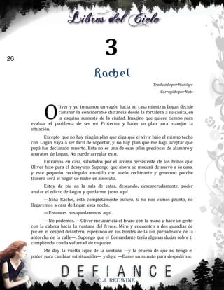 3

20

Rachel
Traducido por Monikgv
Corregido por Nats

O

liver y yo tomamos un vagón hacia mi casa mientras Logan decide
caminar la considerable distancia desde la fortaleza a su casita, en
la esquina suroeste de la ciudad. Imagino que quiere tiempo para
evaluar el problema de ser mi Protector y hacer un plan para manejar la
situación.
Excepto que no hay ningún plan que diga que el vivir bajo el mismo techo
con Logan vaya a ser fácil de soportar, y no hay plan que me haga aceptar que
papá fue declarado muerto. Esta no es una de esas pilas preciosas de alambre y
aparatos de Logan. No puede arreglar esto.
Entramos en casa, saludados por el aroma persistente de los bollos que
Oliver hizo para el desayuno. Supongo que ahora se mudará de nuevo a su casa,
y este pequeño rectángulo amarillo con suelo rechinante y generoso porche
trasero será el hogar de nadie en absoluto.
Estoy de pie en la sala de estar, deseando, desesperadamente, poder
anular el edicto de Logan y quedarme justo aquí.
—Niña Rachel, está completamente oscuro. Si no nos vamos pronto, no
llegaremos a casa de Logan esta noche.
—Entonces nos quedaremos aquí.
—No podemos. —Oliver me acaricia el brazo con la mano y hace un gesto
con la cabeza hacia la ventana del frente. Miro y encuentro a dos guardias de
pie en el césped delantero, esperando en los bordes de la luz parpadeante de la
antorcha de la calle—. Supongo que el Comandante tenía algunas dudas sobre ti
cumpliendo con la voluntad de tu padre.
Me doy la vuelta lejos de la ventana —y la prueba de que no tengo el
poder para cambiar mi situación— y digo: —Dame un minuto para despedirme.

C.J. REDWINE

 