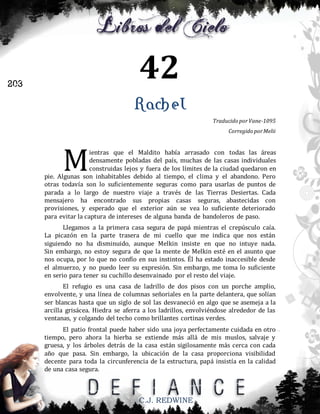 42

203

Rachel
Traducido por Vane-1095
Corregido por Melii

M

ientras que el Maldito había arrasado con todas las áreas
densamente pobladas del país, muchas de las casas individuales
construidas lejos y fuera de los límites de la ciudad quedaron en
pie. Algunas son inhabitables debido al tiempo, el clima y el abandono. Pero
otras todavía son lo suficientemente seguras como para usarlas de puntos de
parada a lo largo de nuestro viaje a través de las Tierras Desiertas. Cada
mensajero ha encontrado sus propias casas seguras, abastecidas con
provisiones, y esperado que el exterior aún se vea lo suficiente deteriorado
para evitar la captura de intereses de alguna banda de bandoleros de paso.
Llegamos a la primera casa segura de papá mientras el crepúsculo caía.
La picazón en la parte trasera de mi cuello que me indica que nos están
siguiendo no ha disminuido, aunque Melkin insiste en que no intuye nada.
Sin embargo, no estoy segura de que la mente de Melkin esté en el asunto que
nos ocupa, por lo que no confío en sus instintos. Él ha estado inaccesible desde
el almuerzo, y no puedo leer su expresión. Sin embargo, me toma lo suficiente
en serio para tener su cuchillo desenvainado por el resto del viaje.
El refugio es una casa de ladrillo de dos pisos con un porche amplio,
envolvente, y una línea de columnas señoriales en la parte delantera, que solían
ser blancas hasta que un siglo de sol las desvaneció en algo que se asemeja a la
arcilla grisácea. Hiedra se aferra a los ladrillos, envolviéndose alrededor de las
ventanas, y colgando del techo como brillantes cortinas verdes.
El patio frontal puede haber sido una joya perfectamente cuidada en otro
tiempo, pero ahora la hierba se extiende más allá de mis muslos, salvaje y
gruesa, y los árboles detrás de la casa están sigilosamente más cerca con cada
año que pasa. Sin embargo, la ubicación de la casa proporciona visibilidad
decente para toda la circunferencia de la estructura, papá insistía en la calidad
de una casa segura.

C.J. REDWINE

 