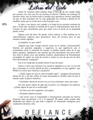 Todas las ventanas están selladas. Papá se encargó de eso cuando eligió
por primera vez esta casa. No me molesto en decirle a Melkin, sin embargo. Él
necesita sentir que ha hecho todo lo posible para garantizar nuestra seguridad,
así que lo dejo merodear por la casa, golpeando las cortinas y debajo de los
muebles, hasta que se ve tan sucio como la propia casa.

205

Lo dejo y me muevo con cuidado a lo largo de las enormes ventanas de
piso a techo que recubren la fachada de la casa, lo suficientemente lejos de las
cortinas de gasa amarillentas para que nadie cerca al borde de la propiedad
pueda verme.
Alguien está ahí fuera. No puedo verlos todavía, y ellos podrían ser lo
suficientemente expertos para permanecer fuera del alcance, pero sé que
estamos siendo seguidos.
La pregunta es, ¿por quién?
¿Alguien que supo recoger nuestro rastro en el camino a Rowansmark?
Podrían ser guardias asignados a seguirnos, lo que significaría que el
Comandante tiene la intención de romper su palabra mucho antes de lo que
había supuesto. ¿Bandoleros que piensan que han descubierto una presa fácil?
Ese sería el último error que podrían cometer. ¿Rastreadores de Rowansmark
encargados de vigilar las rutas de correos a tomar en caso de que uno de ellas
lleve directamente al paquete?
Ese es un riesgo que no puedo darme el lujo de tomar.
Vamos a tener que terminar con nuestros seguidores ya sea a la luz del
día, o haciendo un círculo detrás de ellos y atrapándolos. Lo que significa que
Melkin va a tener que reunirlos y ayudarme.
—¿Estás segura de que no está escondido aquí? —pregunta directamente
detrás de mí, y me doy vuelta, mi mano alcanzando el cuchillo antes de que el
sentido anule el pánico instintivo.
—Escóndete detrás de mí otra vez, y te voy a destripar como una oveja.
Sus ojos, pozos negros de algo que se parece a la amargura, me capturan.
—¿Estás segura de que no se oculta aquí?
—Sí. Está cerca de la siguiente casa segura.
—Él podría haberlo movido.
—¿En serio? ¿Con el Comandante y Rowansmark rastrando las Tierras
Desiertas para encontrarlo a él y al paquete? Mi padre sabía cuando dejó
Baalboden por última vez que iban a seguirlo. Es demasiado inteligente para
conducirlos derecho a ello.

C.J. REDWINE

 