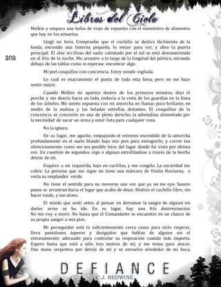 Melkin y empaco una bolsa de viaje de repuesto con el suministro de alimentos
que hay en los armarios.

208

Llegó mi hora. Compruebo que el cuchillo se deslice fácilmente de la
funda, enciendo una linterna pequeña, lo mejor para ver, y abro la puerta
principal. El olor arcilloso del suelo calentado por el sol se está desvaneciendo
en el frío de la noche. Me arrastro a lo largo de la longitud del pórtico, mirando
debajo de las tablas como si esperase encontrar algo.
Mi piel cosquillea con conciencia. Estoy siendo vigilada.
Lo cual es exactamente el punto de toda esta farsa, pero no me hace
sentir mejor.
Cuando Melkin no aparece dentro de los primeros minutos, dejo el
porche y me desvío hacia un lado, todavía a la vista de los guardias en la línea
de los árboles. Me siento expuesta con mi antorcha en llamas poco brillante, en
medio de la maleza y las heladas estrellas distantes. El cosquilleo de la
conciencia se convierte en una de pleno derecho, la adrenalina alimentada por
la necesidad de sacar un arma y estar lista para cualquier cosa.
No la ignoro.
En su lugar, me agacho, empujando el extremo encendido de la antorcha
profundamente en el suelo blando bajo mis pies para extinguirlo, y correr tan
silenciosamente como me sea posible lejos del lugar donde fui vista por última
vez. En cuestión de segundos, oigo a alguien estrellándose a través de la hierba
detrás de mí.
Esquivo a mi izquierda, bajo en cuclillas, y me congelo. La oscuridad me
cubre. La persona que me sigue no tiene una máscara de Visión Nocturna, o
vería su resplandor verde.
No tiene el sentido para no moverse una vez que ya no me oye. Suaves
pasos se arrastran hacia el lugar que acabo de dejar. Deslizo el cuchillo libre, sin
hacer ruido, y me alisto.
El miedo que sentí antes al pensar en derramar la sangre de alguien sin
darles aviso se ha ido. En su lugar, hay una fría determinación.
No me voy a morir. No hasta que el Comandante se encuentre en un charco de
su propia sangre a mis pies.
Mi perseguidor está lo suficientemente cerca como para oírlo respirar,
lleva pantalones ásperos y desiguales que hablan de alguien sin el
entrenamiento adecuado para controlar su respiración cuando más importa.
Espero hasta que está a sólo tres metros de mí, y me tenso para atacar.
Una mano serpentea por detrás de mí y se envuelve alrededor de mi boca,

C.J. REDWINE

 