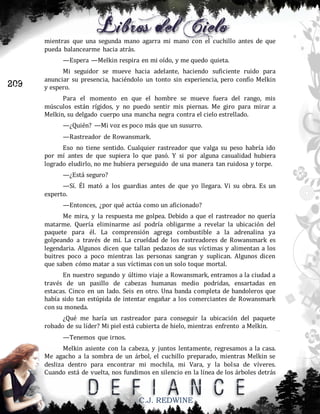mientras que una segunda mano agarra mi mano con el cuchillo antes de que
pueda balancearme hacia atrás.
—Espera —Melkin respira en mi oído, y me quedo quieta.

209

Mi seguidor se mueve hacia adelante, haciendo suficiente ruido para
anunciar su presencia, haciéndolo un tonto sin experiencia, pero confío Melkin
y espero.
Para el momento en que el hombre se mueve fuera del rango, mis
músculos están rígidos, y no puedo sentir mis piernas. Me giro para mirar a
Melkin, su delgado cuerpo una mancha negra contra el cielo estrellado.
—¿Quién? —Mi voz es poco más que un susurro.
—Rastreador de Rowansmark.
Eso no tiene sentido. Cualquier rastreador que valga su peso habría ido
por mí antes de que supiera lo que pasó. Y si por alguna casualidad hubiera
logrado eludirlo, no me hubiera perseguido de una manera tan ruidosa y torpe.
—¿Está seguro?
—Sí. Él mató a los guardias antes de que yo llegara. Vi su obra. Es un
experto.
—Entonces, ¿por qué actúa como un aficionado?
Me mira, y la respuesta me golpea. Debido a que el rastreador no quería
matarme. Quería eliminarme así podría obligarme a revelar la ubicación del
paquete para él. La comprensión agrega combustible a la adrenalina ya
golpeando a través de mí. La crueldad de los rastreadores de Rowansmark es
legendaria. Algunos dicen que tallan pedazos de sus víctimas y alimentan a los
buitres poco a poco mientras las personas sangran y suplican. Algunos dicen
que saben cómo matar a sus víctimas con un solo toque mortal.
En nuestro segundo y último viaje a Rowansmark, entramos a la ciudad a
través de un pasillo de cabezas humanas medio podridas, ensartadas en
estacas. Cinco en un lado. Seis en otro. Una banda completa de bandoleros que
había sido tan estúpida de intentar engañar a los comerciantes de Rowansmark
con su moneda.
¿Qué me haría un rastreador para conseguir la ubicación del paquete
robado de su líder? Mi piel está cubierta de hielo, mientras enfrento a Melkin.
—Tenemos que irnos.
Melkin asiente con la cabeza, y juntos lentamente, regresamos a la casa.
Me agacho a la sombra de un árbol, el cuchillo preparado, mientras Melkin se
desliza dentro para encontrar mi mochila, mi Vara, y la bolsa de víveres.
Cuando está de vuelta, nos fundimos en silencio en la línea de los árboles detrás

C.J. REDWINE

 