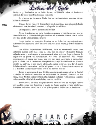 Desiertas y Baalboden es un bulto lejano, cerniéndose sobre el horizonte
oriental. La pared occidental parece tranquila.
En el mejor de los casos: Nadie descubre mi verdadero punto de escape
hasta el amanecer.

216

El peor de los casos: El Comandante se da cuenta de que mi corrida hacia
el norte era una pista falsa y ordena la búsqueda por el Muro.
La respuesta a ambos es la misma: Correr.
Cierro la máquina, me quito la máscara, porque preferiría que mis ojos se
acostumbraran a la oscuridad que anunciar mi presencia a otros con el brillo
que ésta emite, y los empaco a ambos.
Luego, deslizo un manguito de cobre de mi bolsa, los engranajes de este
cableados con el mismo cable azul que usé para el de Rachel, y lo tiro sobre mi
brazo.
Los cables resplandecen débilmente, pero se encenderán como una
antorcha cuando esté más cerca de ella. Por mi mejor estimación, todavía
debería tener el equivalente a una semana de viaje antes de llegar a la casa de
seguridad de Jared, en Rowansmark. Me tomo un momento para revisar
mentalmente el mapa que Jared, una vez, me había convidado a memorizar
para el día en que el Comandante me permitiera dejar Baalboden en mi primera
misión de entrega. Si me apuro, utilizando atajos peligrosos que Jared nunca
habría utilizado en un viaje con Rachel, puedo cortar la distancia entre nosotros
a la mitad en tan sólo cuatro días. Tres si no duermo mucho.
Tengo la esperanza de que Melkin no quiera arriesgarse a traer a Rachel
a través de senderos infestados de salteadores de caminos, tampoco. Si era
vista, ella y Melkin serían brutalmente atacados en horas. Melkin nunca lograría
salir con vida, y Rachel desearía haber muerto también.
Empujando a un lado ese pensamiento antes de que se arraigue, instalo
mi mochila entre mis hombros y sujeto mi brazo contra el lado adolorido.
Entonces vuelvo mi rostro hacia el sur y desaparezco en las Tierras Desiertas.

C.J. REDWINE

 