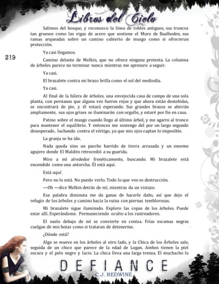 Salimos del bosque, y reconozco la línea de robles antiguos, sus troncos
tan gruesos como las vigas de acero que sostiene el Muro de Baalboden, sus
ramas arqueadas sobre un camino cubierto de musgo como si ofrecieran
protección.

219

Ya casi llegamos.
Camino delante de Melkin, que no ofrece ninguna protesta. La columna
de árboles parece no terminar nunca mientras me apresuro a seguir.
Ya casi.
El brazalete contra mi brazo brilla como el sol del mediodía.
Ya casi.
Al final de la hilera de árboles, una envejecida casa de campo de una sola
planta, con persianas que alguna vez fueron rojas y que ahora están desteñidas,
se encontrará de pie, y él estará esperando. Sus grandes brazos se abrirán
ampliamente, sus ojos grises se iluminarán con orgullo, y estaré por fin en casa.
Patino sobre el musgo cuando llego al último árbol, y me agarro al tronco
para mantener el equilibrio. Y entonces me sostengo del por un largo segundo
desesperado, luchando contra el vértigo, ya que mis ojos captan lo imposible.
La granja se ha ido.
Nada queda sino un parche barrido de tierra arrasada y un enorme
agujero donde El Maldito retrocedió a su guarida.
Miro a mí alrededor frenéticamente, buscando. Mi brazalete está
encendido como una antorcha. Él está aquí.
Está aquí.
Pero no lo está. No puedo verlo. Todo lo que veo es destrucción.
—Oh —dice Melkin detrás de mí, mientras da un vistazo.
Esa palabra diminuta me da ganas de hacerle daño, así que dejo el
refugio de los árboles y camino hacia la ruina con piernas temblorosas.
Mi brazalete sigue iluminado. Exploro las copas de los árboles. Puede
estar allí. Esperándome. Permaneciendo oculto a los rastreadores.
El suelo debajo de mí se convierte en ceniza. Frías escamas negras
cuelgan de mis botas como si trataran de detenerme.
¿Dónde está?
Algo se mueve en los árboles al otro lado, y la Chica de los Árboles sale,
seguida de un chico que parece de la edad de Logan. Ambos tienen la piel
oscura y el pelo negro y lacio. La chica lleva una larga trenza. El muchacho lo

C.J. REDWINE

 