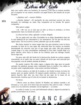 deja caer suelto sobre sus hombros. Se mueven, y mis ojos se sienten atraídos
por el paquete en sus manos, envuelto con papel blanco, del tamaño de un pan
de pasas.
—¿Quiénes son? —susurra Melkin.

220

—¿Rachel Adams? —El muchacho de ojos marrones oscuros me mira,
haciendo mi estómago un nudo. Hay compasión en su mirada. No quiero
compasión.
Sólo quiero a papá.
—Sí. —Mi voz no es más que un hilo. La brisa la arrebata y la lleva
rápidamente lejos. Lo intento de nuevo—. Sí.
La chica me hace señas, agitando su mano delgada.
Tal vez papá está con ellos. Escondido en su aldea. Quedándose fuera de
la ruta habitual de los rastreadores y los mensajeros. Tal vez por eso ella nos
siguió antes. Tal vez la envió a verme, sabiendo que un día vendría.
Mis botas muelen la ceniza negra bajo mis pies mientras cruzo la tierra
arrasada. La base de la casa sigue ahí, enterrada bajo las cenizas, un montón
desordenado de concreto roto por el que tengo que subir. Mis pies patinan
cuando llego a la cima, enviándome resbalando al otro lado. Cuando llego a la
parte inferior, miro hacia la Gente de los Árboles, pero me detengo cuando
diviso algo más.
Un poco más allá del borde de la destrucción, donde las cenizas sangran
suavemente en el suelo, hay un suave cúmulo de tierra que está marcado por
una pequeña cruz de madera pintada de blanco.
No puedo respirar. Mis oídos rugen, y alguien dice algo, pero no puedo
entender las palabras, porque estoy caminando hacia la tumba y los cables en
mi puño están resplandeciendo como azules estrellas brillantes.
El chico camina a un lado de la tumba, y me tiende la mano. La tomo sin
pensar, pero no puedo sentirlo. Ni siquiera puedo sentirme a mí misma, y no
quiero hacerlo. Que ésta sea otra chica de pie aquí, de la mano de un
desconocido, mientras que el resto de su mundo se desmorona.
Por favor.
—Murió como un héroe, Rachel. El Maldito nos hubiera matado a mi
hermana y a mí, pero él lo llevó lejos de nosotros. Nos salvó la vida. —Parece
como si su voz estuviera luchando con las lágrimas—. Lo siento.
Le suelto la mano. La cruz está bellamente tallada y alguien ha pintado la
palabra Jared Adams en el centro.

C.J. REDWINE

 