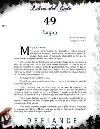 49

232

Logan
Traducido por munieca
Corregido por Violet~

M

e quedé dormido.

Ya es de noche cuando me despierto, e incluso mientras
maldigo mi estupidez, puedo decir que el sueño ayudó. Mi
cuerpo duele, pero el cansancio abrumador se ha ido. Lo
mejor de todo, mis pensamientos son claros de nuevo.
Estoy a dos días de difícil viaje del segundo refugio, si uso los atajos y
sólo me detengo dos veces más para breves descansos. El control de mi
brazalete muestra los cables brillando permanentemente, aunque la luz es
demasiado tenue para que ella esté cerca todavía. Aun así, estoy leyendo los
restos de su firma y se está haciendo más fuerte mientras me muevo hacia el
sur. Estoy en el camino correcto.
Pero alguien más también lo está.
Tomándome unos minutos para comer y volver a envolver mi costilla,
pienso mis opciones.
Puedo continuar con mi trayectoria actual, con la esperanza de
interceptar a Rachel cerca del refugio, segundos antes de que ella encuentre el
paquete y todo su mundo se vaya al infierno. O puedo seguir la pista del
rastreador de Rowansmark y tratar de llegar a él antes de que actúe contra ella.
Podría estar dándole una ligera ventaja al rastreador, alertándolo de mi
presencia mientras me uno a Rachel, pero su ventaja está mitigada por mi
conocimiento de su agenda.
Y no puedo soportar romper la promesa que le hice a Eloise. Puede que
no sea capaz de detener a Melkin para que no siga las órdenes del comandante,
pero estoy moralmente obligado a probar.

C.J. REDWINE

 