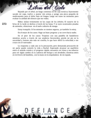 Bajando por el árbol, un fuego comienza en mi caja torácica. Suavemente
sacudo mi capa, vuelvo a ajustar mis armas, y pongo una pizca pequeña de
medicamento para el dolor bajo mi lengua. Luego me tomo un momento para
evaluar la calidad del silencio que me rodea.

233

Búhos ululan tristemente en las copas de los árboles. El susurro de la
brisa de la tarde se desliza a través de las hojas. Y se oyen ocasionales pisadas
de animales, silenciosas en el suelo cubierto de musgo.
Estoy tranquilo. Si los animales se sienten seguros, yo también lo estoy.
En el mejor de los casos: Hago un buen progreso y no corro hacia nadie.
En el peor de los casos: Tropiezo con una pandilla de bandoleros
mientras acorto a través de sus senderos favorecidos; pierdo mi pie en la
oscuridad y lesiono aún más mi costilla, lo que hace difícil la velocidad; o me
cruzo con el rastreador.
La respuesta a cada uno es la precaución, pero demasiada precaución de
mi parte puede costarle la vida a Rachel. Esperando alcanzar un equilibrio
entre el sentido común y el progreso rápido, encuentro mi ritmo y me esfuerzo
para oír algún cambio en la cadencia del bosque a mí alrededor, mientras entro
en territorio de bandidos, con la mano en la empuñadura de mi espada.

C.J. REDWINE

 