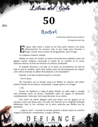 50

234

Rachel
Traducido por Max Escritora Solitaria
Corregido por Juli_Arg

E

l guiso sabe cómo a ceniza en mi boca, pero mastico con tenaz
determinación. Se necesita todo lo que tengo para forzarme a
tragar cuando estoy a punto de atragantarme, pero lo hago.

La venganza requiere energía.
Melkin no come. En cambio, se sienta encorvado hacia adelante como una
gigante mantis religiosa, excavando la punta de su cuchillo en la arena,
mientras observa al resto de nosotros en silencio, meditando.
El paquete descansa a mi lado en el suelo, un recordatorio sin vida de
todo lo que he perdido. ¿Qué valor podría tener tal derramamiento de sangre?
¿Tal codicia centrada en ambos Rowansmark y el Comandante?
Dejando a un lado mi plato de guiso, lo alcanzo.
—No lo abras.
Me encuentro con la mirada oscura de Melkin en silencio, mis dedos
todavía tirando de los enlaces, sosteniendo el papel grueso en su lugar.
—No.
Desato las ligaduras y rasgo el papel. Debajo, un paño negro y pesado
está enrollado como un tronco. Teniéndolo sobre mi regazo, lo desenrollo
cuidadosamente hasta que veo lo que descansa en su centro.
Una varita de metal, delgada, color gris humo, con un agujero en un
extremo, como una flauta, pero con sólo tres botones en su longitud, brillando
débilmente bajo la luz vacilante de la única antorcha que Melkin nos ha
permitido.
—¿Qué es esto? —Levanto la mirada, primero a Quinn, quien no muestra
ninguna inclinación a contestarme, y luego a Willow.

C.J. REDWINE

 