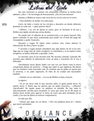 Sus ojos marrones se animan con entusiasmo mientras se inclina hacia
adelante y dice—: Es tecnología de Rowansmark. ¿Ves los tres botones?
Asiento, y Melkin se mueve más cerca de mí, con los ojos en la varita.
—Hay símbolos en donde iría cada yema.

235

Corro mi dedo a través de los círculos y descubro un diseño diferente
plantado en cada uno. —¿Qué quieren decir?
—Willow. —La voz de Quinn es suave, pero su hermana le da una a
Melkin una rápida mirada que arroja dardos.
No puedo leer el subtexto de su comunicación, y no quiero hacerlo. Sólo
quiero entender lo que estoy sosteniendo para poder ver el final del juego del
Comandante y poder frustrarlo.
Necesito a Logan. Él sabría cómo resolver esto. Cómo obtener la
información de ellos y hacer un plan.
Y necesito a Logan porque entendería que algo dentro de mí se ha roto.
Algo que no tengo idea de cómo arreglarlo. Lo entendería, y si no supiera cómo
arreglarlo, se habría dedicado a aprender cómo.
Lo necesito, pero él me necesita más. Me necesita calmada. Centrada. Me
necesita para obtener la información, crear un plan, y rescatarlo. No lo voy a
defraudar.
Volviéndome hacia Quinn, hablo con una voz tan fuerte como la tierra
comprimida debajo de nosotros. —Tengo que saber lo que significan. Me dijiste
que los hombres están buscando esto. Es evidente que mi padre no quería que
lo tuvieran, o no pudo regresarlo. El líder de mi ciudad está buscándolo
también.
—Rachel, eso es suficiente. —La voz de Melkin es baja y furiosa.
Lo ignoro.
—Si no me dices todo lo que necesito saber, la gente puede morir. Yo
podría morir. Y dijiste que no querías que mi padre estuviera... —¿Muerto?
¿Sacrificado? No puedo poner en palabras su pérdida. No hay nada lo
suficientemente terrible para transmitir lo vacía que estoy sin él. Mi mano se
desliza hacia arriba para agarrar la bolsa de cuero que puse alrededor de mi
cuello, y los ojos de Quinn se vuelven comprensivos.
Lo odio por ello.
—Dijiste que papá era un héroe. —Tiro sus palabras hacia él—. Dijiste
que murió salvándote.
—Sí.

C.J. REDWINE

 