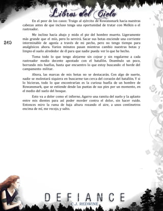 En el peor de los casos: Traigo al ejército de Rowansmark hacia nuestras
cabezas antes de que incluso tenga una oportunidad de tratar con Melkin o el
rastreador.

240

Me inclino hacia abajo y mido el pie del hombre muerto. Ligeramente
más grande que el mío, pero lo servirá. Sacar sus botas enciende una corriente
interminable de agonía a través de mi pecho, pero no tengo tiempo para
analgésicos ahora. Varios minutos pasan mientras cambio nuestras botas y
limpio el suelo alrededor de él para que nadie pueda ver lo que he hecho.
Toma todo lo que tengo alejarme sin cojear y sin regalarme a cada
rastreador medio decente apostado con el batallón. Deambulo un poco,
borrando mis huellas, hasta que encuentro lo que estoy buscando: el borde del
campamento militar.
Ahora, las marcas de mis botas no se destacarán. Con algo de suerte,
nadie se molestará siquiera en buscarme tan cerca del corazón del batallón. Y si
lo hicieran, todo lo que encontrarían es la curiosa huella de un hombre de
Rowansmark, que se extiende desde las puntas de sus pies por un momento, en
el medio del suelo del bosque.
Esto va a doler como el infierno. Agarro una ramita del suelo y la aplasto
entre mis dientes para así poder morder contra el dolor, sin hacer ruido.
Entonces miro la rama de baja altura rozando el aire, a unos centímetros
encima de mí, me recojo, y salto.

C.J. REDWINE

 
