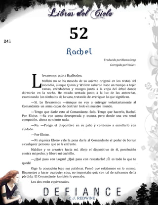 52

241

Rachel
Traducido por BlancaDepp
Corregido por Violet~

L

levaremos esto a Baalboden.

Melkin no se ha movido de su asiento original en los restos del
incendio, aunque Quinn y Willow salieron hace un tiempo a tejer
ramas, enredaderas y musgos junto a la copa del árbol donde
dormirán en la noche. He estado sentada junto a la luz de las antorchas,
examinando los símbolos de la vara, tratando de averiguar lo que significan.
—Sí. Lo llevaremos —Aunque no voy a entregar voluntariamente al
Comandante un arma capaz de destruir todo en nuestro mundo.
—Tengo que darle esto al Comandante. Solo. Tengo que hacerlo, Rachel.
Por Eloise. —Su voz suena desesperada y oscura, pero donde una vez sentí
compasión, ahora no siento nada.
—No. —Pongo el dispositivo en su paño y comienzo a enrollarlo con
cuidado.
—Por Eloise.
—Ni siquiera Eloise vale la pena darle al Comandante el poder de borrar
a cualquier persona que se le enfrente.
Maldice y se arrastra hacia mí. Alejo el dispositivo de él, poniéndolo
contra mi pecho, y libero mi cuchillo.
—¿Qué pasa con Logan? ¿Qué pasa con rescatarlo? ¡Él es todo lo que te
queda!
Oigo la acusación bajo sus palabras. Pensó que estábamos en lo mismo.
Dispuestos a hacer cualquier cosa, no importaba qué, con tal de salvarnos de la
pérdida. El Comandante también lo pensaba.
Los dos están equivocados.

C.J. REDWINE

 