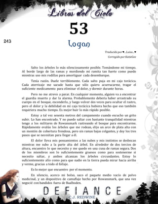 53
243

Logan
Traducido por ♥...Luisa...♥
Corregido por KatieGee

Salto los árboles lo más silenciosamente posible. Tomándome mi tiempo.
Al borde largo de las ramas y mordiendo mi ramita tan fuerte como puedo
mientras uso mis rodillas para amortiguar cada desembarque.
Tenía razón. Duele terriblemente. Cada salto puja en mi caja torácica.
Cada aterrizaje me sacude hasta que sólo quiero acurrucarme, tragar el
suficiente medicamento para eliminar el dolor, y dormir durante horas.
Pero no me atrevo a parar. En cualquier momento, alguien va a encontrar
el guardia muerto y dar la alarma. Probablemente debería haber arrastrado su
cuerpo en el bosque, esconderlo, y luego volver dos veces para ocultar el rastro,
pero el dolor y la debilidad en mi caja torácica hubiera hecho que eso también
requiriera mucho tiempo. Es mejor huir lo más rápido posible.
Estoy a tal vez sesenta metros del campamento cuando escucho un grito
subir. Lo han encontrado. Y no puedo saltar con bastante tranquilidad mientras
tengo a los militares de Rowansmark rastreando el bosque para encontrarme.
Rápidamente evalúo los árboles que me rodean, elijo un arce de plata alta con
un montón de cobertura frondosa, pero sin ramas bajas colgantes, y doy los tres
pasos que se necesitan para llegar a él.
El dolor lleva mis pensamientos a las nubes y mis instintos se desbocan
mientras me subo a la parte alta del árbol. En alrededor de dos tercios de
altura, encuentro lo que necesito y me quedo en una cuna de ramas segura. Dos
de los miembros son lo suficientemente gruesos como para sostenerme si
necesito saltar, y ambos alcanzan los árboles circundantes. Estoy lo
suficientemente alto como para que nadie en la tierra pueda mirar hacia arriba
y verme, gracias a todo el follaje.
Es lo mejor que encuentro por el momento.
En silencio, acerco mi bolso, saco el paquete medio vacío de polvo
medicinal, y un dispositivo de camuflaje hecho por Rowansmark, que una vez
negocié con bandidos fuera de Baalboden.

C.J. REDWINE

 