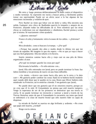Me mira y luego presiona deliberadamente su dedo contra el dispositivo
a medio terminar. Su expresión me incita a buscar pelea, y fácilmente podría
tomar esa oportunidad. Puede ser un alivio sacar a la luz algunas de las
emociones incómodas y volátiles de ayer.

25

Pero Rachel no tiene que lidiar con mi dolor y rabia. Ella necesita una
salida. Cualquier otra chica de Baalboden querría la simpatía y amparo de su
Protector, alejando todas las dificultades de sí. Pero mientras que las otras
chicas se conforman con ser dependientes y obedientes, Rachel piensa y actúa
por sí misma. Sé exactamente cómo ayudarla.
—¿Quieres entrenar?
Frunce el ceño y lentamente retira la mano de los cables. —¿Entrenar?
—Sí.
Mira alrededor, como si buscara la trampa. —¿Por qué?
—Porque han pasado dos años y medio desde la última vez que me
tiraste de espaldas. Me imagino lo que me espera. —No es que yo vaya a hacer
que sea fácil golpearme. Ella me odiaría si lo hiciera.
Sonrío mientras camino hacia ella y viajo casi en una pila de libros
organizados al azar.
¿Por qué no siempre guardo las cosas por aquí?
Ella levanta la barbilla. —Yo sólo entreno con…
Jared. Ella sólo entrenaba con Jared, pero no puede terminar la frase. Sus
labios tiemblan y los presiona de nuevo en una línea inflexible.
—Lo siento. —Acerco una mano hacia ella, pero no la mira, y la dejo
caer—. Me gustaría poder cambiar las cosas. Ojalá no te hubiera hecho mudarte
aquí cuando debí dejar que te quedes en tu casa. Deseo que Oliver hubiera sido
nombrado tu Protector, así te sentirías cómoda. Y me gustaría que Jared...
No puedo decir que me gustaría que él no estuviera muerto, porque yo
no creo que él lo esté. El Comandante no piensa que esté muerto tampoco.
Tengo la esperanza de ser de los primeros en demostrar que esa teoría es
cierta. Si no puedo terminar mi invención y rastrear a Jared a través de las
Tierras Desiertas antes de que el Comandante lo encuentre, me temo que Jared
se enfrentará a la clase de muerte brutal que sólo nuestro líder es capaz de
dispensar.
La mirada de Rachel se suaviza en algo brillante y ardiente. —No crees
que papá esté muerto, ¿verdad?
Niego con la cabeza.

C.J. REDWINE

 