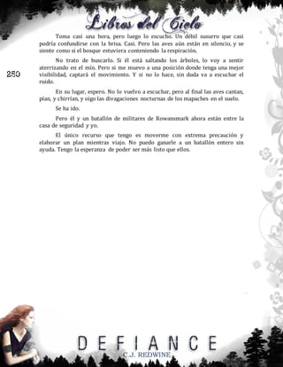 Toma casi una hora, pero luego lo escucho. Un débil susurro que casi
podría confundirse con la brisa. Casi. Pero las aves aún están en silencio, y se
siente como si el bosque estuviera conteniendo la respiración.

250

No trato de buscarlo. Si él está saltando los árboles, lo voy a sentir
aterrizando en el mío. Pero si me muevo a una posición donde tenga una mejor
visibilidad, captará el movimiento. Y si no lo hace, sin duda va a escuchar el
ruido.
En su lugar, espero. No lo vuelvo a escuchar, pero al final las aves cantan,
pían, y chirrían, y oigo las divagaciones nocturnas de los mapaches en el suelo.
Se ha ido.
Pero él y un batallón de militares de Rowansmark ahora están entre la
casa de seguridad y yo.
El único recurso que tengo es moverme con extrema precaución y
elaborar un plan mientras viajo. No puedo ganarle a un batallón entero sin
ayuda. Tengo la esperanza de poder ser más listo que ellos.

C.J. REDWINE

 