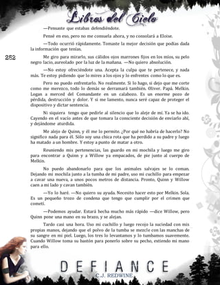 —Pensaste que estabas defendiéndote.
Pensé en eso, pero no me consuela ahora, y no consolará a Eloise.
—Todo ocurrió rápidamente. Tomaste la mejor decisión que podías dada
la información que tenías.

252

Me giro para mirarlo, sus cálidos ojos marrones fijos en los míos, su pelo
negro lacio, aureolado por la luz de la mañana. —No quiero absolución.
—No estoy ofreciéndote una. Acepta la culpa que te pertenece, y nada
más. Te estoy pidiendo que lo mires a los ojos y lo enfrentes como lo que es.
Pero no puedo enfrentarlo. No realmente. Si lo hago, si dejo que me corte
como me merezco, todo lo demás se derramará también. Oliver. Papá. Melkin.
Logan a merced del Comandante en un calabozo. Es un enorme pozo de
pérdida, destrucción y dolor. Y si me lamento, nunca seré capaz de proteger el
dispositivo y dictar sentencia.
Ni siquiera tengo que pedirle al silencio que lo aleje de mí. Ya se ha ido.
Cayendo en el vacío antes de que tomara la consciente decisión de enviarlo ahí,
y dejándome aturdida.
Me alejo de Quinn, y él me lo permite. ¿Por qué no habría de hacerlo? No
significo nada para él. Sólo soy una chica rota que ha perdido a su padre y luego
ha matado a un hombre. Y estoy a punto de matar a otro.
Reuniendo mis pertenencias, las guardo en mi mochila y luego me giro
para encontrar a Quinn y a Willow ya empacados, de pie junto al cuerpo de
Melkin.
No puedo abandonarlo para que los animales salvajes se lo coman.
Dejando mi mochila junto a la tumba de mi padre, uso mi cuchillo para empezar
a cavar una nueva, a unos pocos metros de distancia. Pronto, Quinn y Willow
caen a mi lado y cavan también.
—Yo lo haré. —No quiero su ayuda. Necesito hacer esto por Melkin. Sola.
Es un pequeño trozo de condena que tengo que cumplir por el crimen que
cometí.
—Podemos ayudar. Estará hecha mucho más rápido —dice Willow, pero
Quinn pone una mano en su brazo, y se alejan.
Tardo casi una hora. Uso mi cuchillo y luego recojo la suciedad con mis
propias manos, dejando que el polvo de la tumba se mezcle con las manchas de
su sangre en mi piel. Luego, los tres lo levantamos y lo tumbamos suavemente.
Cuando Willow toma su bastón para ponerlo sobre su pecho, extiendo mi mano
para ello.

C.J. REDWINE

 