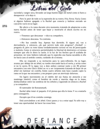 suciedad y sangre seca, llevando un largo bastón negro de metal como si fuera a
desaparecer si lo deja ir.

256

Pero lo peor de todo es la expresión de su rostro. Fría. Feroz. Vacía. Como
si alguien hubiese apagado a la Rachel que conocía y hubiese enviado un
cascarón vacío en su lugar.
Me aferro a la rama durante otro momento, tratando de adaptarme a esta
nueva Rachel antes de tener que bajar y mostrarle el shock escrito en mi
rostro.
—Tenemos que descansar —dice su compañero.
—Entonces descansa. Yo continúo.
—No has comido hoy. Apenas has dormido. Si sigues así, vas a
derrumbarte, y entonces, ¿de qué servirá todo este progreso? ¿Verdad? —
pregunta él, pero su tono suena verdaderamente curioso en vez de preocupado
o molesto. Como si estuviera permitiéndole la libertad de destruirse a sí misma
siempre que ella le diera la razón. A la luz de los hechos que él acababa de
presentar, mi tono hubiera indicado que le esperaba una buena sacudida si ella
no hacía caso al sentido común, cuidando de sí misma.
Ella no responde a su invitación para la auto-reflexión. En su lugar,
avanza por debajo de mi árbol, su rumbo marcando hacia el norte, y actúa como
si no lo oyera. Él la sigue. Los a dejo ambos caminar junto a mí. Mi primer
encuentro con este Chico Árbol no va a ser torpemente tratando de bajar de un
árbol sin lastimar mi costilla. Están cuatro árboles más lejos cuando capto la
rama en la que me encuentro y me preparo para un aterrizaje doloroso.
Un ligero movimiento en el rabillo del ojo llama mi atención y me
mantengo inmóvil, como el hombre de verde y marrón, daga en la mano,
deshaciéndose entre las sombras de los árboles y siguiendo en silencio a Rachel
y su compañero.
El rastreador de Rowansmark.
Rachel debe tener el paquete. O él piensa que ella lo tiene. Y va a matarla
para conseguirlo.
Excepto que él no contaba conmigo.
Está acercándose a mi árbol. Cinco pasos y va a estar aquí. Yo sólo voy a
tener una oportunidad de hacer las cosas bien.

C.J. REDWINE

 
