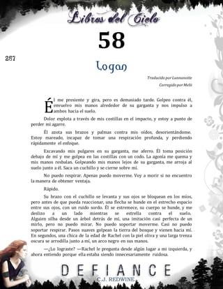 58
257

Logan
Traducido por Lunnanotte
Corregido por Melii

É

l me presiente y gira, pero es demasiado tarde. Golpeo contra él,
envuelvo mis manos alrededor de su garganta y nos impulso a
ambos hacia el suelo.

Dolor explota a través de mis costillas en el impacto, y estoy a punto de
perder mi agarre.
Él azota sus brazos y palmas contra mis oídos, desorientándome.
Estoy mareado, incapaz de tomar una respiración profunda, y perdiendo
rápidamente el enfoque.
Excavando mis pulgares en su garganta, me aferro. Él toma posición
debajo de mí y me golpea en las costillas con un codo. La agonía me quema y
mis manos resbalan. Golpeando mis manos lejos de su garganta, me arroja al
suelo junto a él. Saca un cuchillo y se cierne sobre mí.
No puedo respirar. Apenas puedo moverme. Voy a morir si no encuentro
la manera de obtener ventaja.
Rápido.
Su brazo con el cuchillo se levanta y sus ojos se bloquean en los míos,
pero antes de que pueda reaccionar, una flecha se hunde en el estrecho espacio
entre sus ojos, con un ruido sordo. Él se estremece, su cuerpo se hunde, y me
deslizo
a
un
lado
mientras
se
estrella
contra
el
suelo.
Alguien silba desde un árbol detrás de mí, una imitación casi perfecta de un
mirlo, pero no puedo mirar. No puedo soportar moverme. Casi no puedo
soportar respirar. Pasos suaves golpean la tierra del bosque y vienen hacia mí.
En segundos, una chica de la edad de Rachel con la piel oliva y una larga trenza
oscura se arrodilla junto a mí, un arco negro en sus manos.
—¿Lo lograste? —Rachel le pregunta desde algún lugar a mi izquierda, y
ahora entiendo porque ella estaba siendo innecesariamente ruidosa.

C.J. REDWINE

 