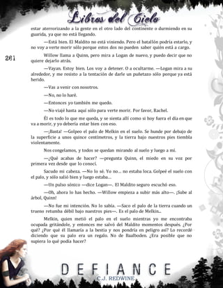 estar aterrorizando a la gente en el otro lado del continente o durmiendo en su
guarida, ya que no está llegando.
—Está bien. El Maldito no está viniendo. Pero el batallón podría estarlo, y
no voy a verte morir sólo porque estos dos no pueden saber quién está a cargo.

261

Willow llama a Quinn, pero mira a Logan de nuevo, y puedo decir que no
quiere dejarlo atrás.
—Vayan. Estoy bien. Los voy a detener. O a ocultarme. —Logan mira a su
alrededor, y me resisto a la tentación de darle un puñetazo sólo porque ya está
herido.
—Vas a venir con nosotros.
—No, no lo haré.
—Entonces yo también me quedo.
—No viajé hasta aquí sólo para verte morir. Por favor, Rachel.
Él es todo lo que me queda, y se sienta allí como si hoy fuera el día en que
va a morir, y yo debería estar bien con eso.
—¡Basta! —Golpeo el palo de Melkin en el suelo. Se hunde por debajo de
la superficie a unos quince centímetros, y la tierra bajo nuestros pies tiembla
violentamente.
Nos congelamos, y todos se quedan mirando al suelo y luego a mí.
—¿Qué acabas de hacer? —pregunta Quinn, el miedo en su voz por
primera vez desde que lo conocí.
Sacudo mi cabeza. —No lo sé. Yo no… no estaba loca. Golpeé el suelo con
el palo, y sólo salió bien y luego estaba…
—Un pulso sónico —dice Logan—. El Maldito seguro escuchó eso.
—Oh, ahora lo has hecho. —Willow empieza a subir más alto—. ¡Sube al
árbol, Quinn!
—No fue mi intención. No lo sabía. —Saco el palo de la tierra cuando un
trueno retumba débil bajo nuestros pies—. Es el palo de Melkin...
Melkin, quien metió el palo en el suelo mientras yo me encontraba
ocupada gritándole, y entonces me salvó del Maldito momentos después. ¿Por
qué? ¿Por qué él llamaría a la bestia y nos pondría en peligro así? Lo recordé
diciendo que su palo era un regalo. No de Baalboden. ¿Era posible que no
supiera lo qué podía hacer?

C.J. REDWINE

 