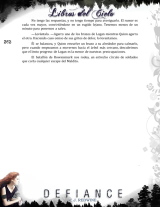 No tengo las respuestas, y no tengo tiempo para averiguarlo. El rumor es
cada vez mayor, convirtiéndose en un rugido lejano. Tenemos menos de un
minuto para ponernos a salvo.

262

—Levántalo. —Agarro uno de los brazos de Logan mientras Quinn agarra
el otro. Haciendo caso omiso de sus gritos de dolor, lo levantamos.
Él se balancea, y Quinn envuelve un brazo a su alrededor para calmarlo,
pero cuando empezamos a movernos hacia el árbol más cercano, descubrimos
que el lento progreso de Logan es la menor de nuestras preocupaciones.
El batallón de Rowansmark nos rodea, un estrecho círculo de soldados
que corta cualquier escape del Maldito.

C.J. REDWINE

 