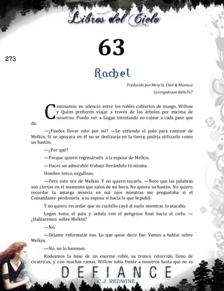 63

273

Rachel
Traducido por Mery St. Clair & Munieca
Corregido por Bells767

da.

C

aminamos en silencio entre los robles cubiertos de musgo, Willow
y Quinn prefieren viajar a través de los árboles por encima de
nosotros. Puedo ver a Logan intentando no cojear a cada paso que

—¿Puedes llevar esto por mí? —Le extiendo el palo para caminar de
Melkin. Si se apoyara en él no se deslizaría en la tierra, podría utilizarlo como
un bastón.
—¿Por qué?
—Porque quiero regresárselo a la esposa de Melkin.
—Haces un admirable trabajo llevándolo tú misma.
Hombre terco, orgulloso.
—Pero esto era de Melkin. Y no quiero tocarlo. —Noto que las palabras
son ciertas en el momento que salen de mi boca. No quiero su bastón. No quiero
recordar la amarga miseria en sus ojos mientras me preguntaba si el
Comandante perdonaría a su esposa si hacía lo que le pidió.
Y no quiero recordar que su cuchillo cayó al suelo mientras lo atacaba.
Logan toma el palo y señala con el peligroso final hacia el cielo. —
¿Hablaremos sobre Melkin?
—No.
—Déjame reformular eso. Lo que quise decir fue: Vamos a hablar sobre
Melkin.
—No, no lo haremos.
Rodeamos la base de un enorme roble, su tronco retorcido, lleno de
cicatrices, y con muchas ramas. Willow salta frente a nosotros hasta que no es

C.J. REDWINE

 