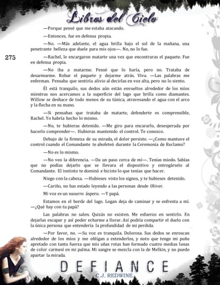 —Porque pensé que me estaba atacando.
—Entonces, fue en defensa propia.
—No. —Más adelante, el agua brilla bajo el sol de la mañana, una
penetrante belleza que duele para mis ojos—. No, no lo fue.

275

—Rachel, le encargaron matarte una vez que encontraras el paquete. Fue
en defensa propia.
—No iba a matarme. Pensé que lo haría, pero no. Trataba de
desarmarme. Robar el paquete y dejarme atrás. Viva. —Las palabras me
enferman. Pensaba que sentiría alivio al decirlas en voz alta, pero no lo siento.
Él está tranquilo, sus dedos aún están envueltos alrededor de los míos
mientras nos acercamos a la superficie del lago que brilla como diamantes.
Willow se deshace de todo menos de su túnica, atravesando el agua con el arco
y la flecha en su mano.
—Si pensabas que trataba de matarte, defenderte es comprensible,
Rachel. Yo habría hecho lo mismo.
—No, te hubieras detenido. —Me giro para encararlo, desesperada por
hacerlo comprender—. Hubieras mantenido el control. Te conozco.
Debajo de la firmeza de su mirada, el dolor persiste. —¿Como mantuve el
control cuando el Comandante te abofeteó durante la Ceremonia de Reclamo?
—No es lo mismo.
—No veo la diferencia. —Da un paso cerca de mí—. Tenías miedo. Sabías
que no podías dejarlo que se llevara el dispositivo y entregárselo al
Comandante. El instinto te dominó e hiciste lo que tenías que hacer.
Niego con la cabeza. —Hubieses visto los signos, y te hubieses detenido.
—Cariño, no has estado leyendo a las personas desde Oliver.
Mi voz es un susurro áspero. —Y papá.
Estamos en el borde del lago. Logan deja de caminar y se enfrenta a mí.
—¿Qué hay con tu papá?
Las palabras no salen. Quizás no existen. Me esfuerzo en sentirlo. En
dejarlas escapar y así poder echarme a llorar. Así podría compartir el duelo con
la única persona que entendería la profundidad de mi perdida.
—Por favor, no. —Su voz es tranquila. Dolorosa. Sus dedos se enroscan
alrededor de los míos y me obligan a extenderlos, y noto que tengo mi puño
apretado con tanta fuerza que mis uñas rotas han formado cuatro medias lunas
de color carmesí en mi palma. Mi sangre se mezcla con la de Melkin, y no puedo
apartar la mirada.

C.J. REDWINE

 