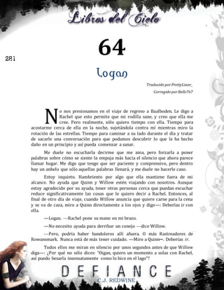 64

281

Logan
Traducido por PrettyLiaar_
Corregido por Bells767

N

o nos presionamos en el viaje de regreso a Baalboden. Le digo a
Rachel que esto permite que mi rodilla sane, y creo que ella me
cree. Pero realmente, sólo quiero tiempo con ella. Tiempo para
acostarme cerca de ella en la noche, sujetándola contra mí mientras miro la
rotación de las estrellas. Tiempo para caminar a su lado durante el día y tratar
de sacarle una conversación para que podamos descubrir lo que le ha hecho
daño en un principio y así pueda comenzar a sanar.
Me duele no escucharla decirme que me ama, pero forzarla a poner
palabras sobre cómo se siente la empuja más hacia el silencio que ahora parece
llamar hogar. Me digo que tengo que ser paciente y comprensivo, pero dentro
hay un anhelo que sólo aquellas palabras llenará, y me duele no hacerle caso.
Estoy inquieto. Hambriento por algo que ella mantiene fuera de mi
alcance. No ayuda que Quinn y Willow estén viajando con nosotros. Aunque
estoy agradecido por su ayuda, tener otras personas cerca que puedan escuchar
reduce significativamente las cosas que le quiero decir a Rachel. Entonces, al
final de otro día de viaje, cuando Willow anuncia que quiere carne para la cena
y se va de caza, miro a Quinn directamente a los ojos y digo—: Deberías ir con
ella.
—Logan. —Rachel pone su mano en mi brazo.
—No necesito ayuda para derribar un conejo —dice Willow.
—Pero, podría haber bandoleros allí afuera. O más Rastreadores de
Rowansmark. Nunca está de más tener cuidado. —Miro a Quinn─. Deberías ir.
Todos ellos me miran en silencio por unos segundos antes de que Willow
diga—: ¿Por qué no sólo dices: “Oigan, quiero un momento a solas con Rachel,
así puedo besarla insensatamente como lo hice en el lago”?

C.J. REDWINE

 