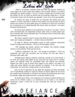 —Maté a un hombre, también. Pensé que tenía que hacerlo. Todavía no
estoy seguro de si tenía razón, pero debido a mis acciones, Willow y yo fuimos
expulsados de nuestro pueblo. —Su voz es baja y estable, pero la tristeza pasa
por debajo de ella. Se sienta en silencio por un momento, luego dice—: Lo que
se ha hecho, hecho está. He tenido que aprender cómo vivir con lo que quedaba.

287

El choque me quita el habla por un momento. Me inclino más para
estudiar su rostro, buscando la mentira. Para probar que está diciendo lo que él
piensa que necesito oír para poder ganar mi confianza. Lo único que encuentro
en su expresión es la verdad desnuda. Me siento como un intruso. —Lo siento.
No quise entrometerme.
Se inclina hacia adelante y traza patrones en la tierra a sus pies. —No te
estás entrometiendo. Tú preguntaste porque sabes cómo se siente pensar que
has arruinado todo. Estás esperando que si mi historia tiene un final feliz, haya
esperanza para los tuyos.
Me muevo, inquieta contra el tronco del árbol. No estoy segura de querer
saber, pero tengo que preguntar. —¿Tiene la tuya un final feliz?
Su dedo se detiene, presionando contra el suelo mientras lentamente
levanta la cabeza para mirarme. —No lo sé. No he llegado al final.
—Oh. Supongo que pensé... pareces tan resuelto. Tan cómodo contigo
mismo y con los demás. Pensé que tal vez tú…
—¿Obtuve respuestas? Tal vez. —Se encoge de hombros—. Pero son
respuestas que tenía que encontrar por mí mismo. No creo que vayan a
funcionar para nadie más.
Probablemente debería sentirme incómoda, sentada en el suelo frente a
un chico que apenas sabe hablar de las cosas que nos cazan, pero en cambio,
siento una pequeña franja de comodidad. Aquí está alguien que entiende.
Alguien que sabe lo que se siente tener sangre en sus manos y no saber si la
culpa que siente debería ser para asumirla en solitario. Y no está roto. Ha
encontrado una cierta paz, consigo mismo y con los demás.
Esto me da la esperanza de que algún día, después que haya terminado
con el Comandante, podría ser capaz de romper el silencio dentro de mí, llorar
por aquellos que he perdido y encontrar una manera de perdonarme por lo que
he causado. Algún día, puedo encontrar mi propia medida de paz.
Se inclina hacia atrás y nos sentamos en un silencio sociable mientras las
ramas de los árboles crujen y se estremecen con el viento, y las estrellas
lentamente viajan a través de la vasta oscuridad del cielo por encima de
nosotros.

C.J. REDWINE

 