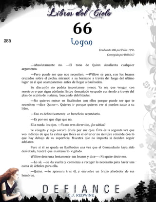 66
Logan

288

Traducido SOS por Vane-1095
Corregido por Bells767

—Absolutamente
argumento.

no.

—El

tono

de

Quinn

desalienta

cualquier

—Pero puede ser que nos necesiten. —Willow se para, con los brazos
cruzados sobre el pecho, mirando a su hermano a través del fuego del último
lugar en el que acamparemos antes de llegar a Baalboden.
Su discusión no podría importarme menos. Ya sea que vengan con
nosotros o que sigan adelante. Estoy demasiado ocupado corriendo a través del
plan de acción de mañana, buscando debilidades.
—No quieres entrar en Baalboden con ellos porque puede ser que te
necesiten —dice Quinn—. Quieres ir porque quieres ver si pueden sacar a su
líder.
—Eso es definitivamente un beneficio secundario.
—Es por eso que digo que no.
Ella rueda los ojos. —Ya no eres divertido, ¿lo sabías?
Se congela y algo oscuro cruza por sus ojos. Ésta es la segunda vez que
veo indicios de que la calma que lleva en el exterior no siempre coincide con lo
que hay debajo de su superficie. Muestra que no importa si deciden seguir
adelante.
Pero si él se queda en Baalboden una vez que el Comandante haya sido
derrotado, tendré que mantenerlo vigilado.
Willow descruza lentamente sus brazos y dice—: No quise decir eso.
—Lo sé. —se da vuelta y comienza a recoger lo necesario para hacer una
cama de árboles para ella.
—Quinn. —Se apresura tras él, y envuelve un brazo alrededor de sus
hombros.

C.J. REDWINE

 