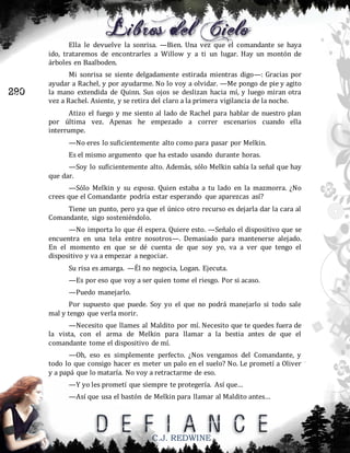 Ella le devuelve la sonrisa. —Bien. Una vez que el comandante se haya
ido, trataremos de encontrarles a Willow y a ti un lugar. Hay un montón de
árboles en Baalboden.

290

Mi sonrisa se siente delgadamente estirada mientras digo—: Gracias por
ayudar a Rachel, y por ayudarme. No lo voy a olvidar. —Me pongo de pie y agito
la mano extendida de Quinn. Sus ojos se deslizan hacia mí, y luego miran otra
vez a Rachel. Asiente, y se retira del claro a la primera vigilancia de la noche.
Atizo el fuego y me siento al lado de Rachel para hablar de nuestro plan
por última vez. Apenas he empezado a correr escenarios cuando ella
interrumpe.
—No eres lo suficientemente alto como para pasar por Melkin.
Es el mismo argumento que ha estado usando durante horas.
—Soy lo suficientemente alto. Además, sólo Melkin sabía la señal que hay
que dar.
—Sólo Melkin y su esposa. Quien estaba a tu lado en la mazmorra. ¿No
crees que el Comandante podría estar esperando que aparezcas así?
Tiene un punto, pero ya que el único otro recurso es dejarla dar la cara al
Comandante, sigo sosteniéndolo.
—No importa lo que él espera. Quiere esto. —Señalo el dispositivo que se
encuentra en una tela entre nosotros—. Demasiado para mantenerse alejado.
En el momento en que se dé cuenta de que soy yo, va a ver que tengo el
dispositivo y va a empezar a negociar.
Su risa es amarga. —Él no negocia, Logan. Ejecuta.
—Es por eso que voy a ser quien tome el riesgo. Por si acaso.
—Puedo manejarlo.
Por supuesto que puede. Soy yo el que no podrá manejarlo si todo sale
mal y tengo que verla morir.
—Necesito que llames al Maldito por mí. Necesito que te quedes fuera de
la vista, con el arma de Melkin para llamar a la bestia antes de que el
comandante tome el dispositivo de mí.
—Oh, eso es simplemente perfecto. ¿Nos vengamos del Comandante, y
todo lo que consigo hacer es meter un palo en el suelo? No. Le prometí a Oliver
y a papá que lo mataría. No voy a retractarme de eso.
—Y yo les prometí que siempre te protegería. Así que…
—Así que usa el bastón de Melkin para llamar al Maldito antes…

C.J. REDWINE

 