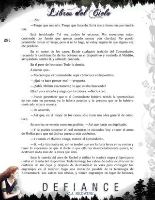 —¡No!
—Tengo que matarlo. Tengo que hacerlo. Es la única forma en que tendré
paz.

291

Está temblando. Tal vez ambos lo estamos. Mis emociones están
corriendo tan fuerte que apenas puedo pensar con claridad. No puedo
permitirle tomar el riesgo, pero si no lo hago, no estoy seguro de que alguna vez
me perdone.
En el mejor de los casos: Evade cualquier traición del Comandante,
recuerda la combinación de los botones en el dispositivo y controla al Maldito,
arrojándolo contra él, y saliendo con vida.
En el peor de los casos: Todo lo demás.
A menos que...
—No creo que el Comandante sepa cómo luce el dispositivo.
—¿Qué te hace pensar eso? —pregunta.
—¿Sabía Melkin exactamente lo que estaba buscando?
Ella frunce el ceño y niega con la cabeza. —No lo creo.
—Puedo garantizar que si el Comandante hubiera tenido la oportunidad
de ver esto en persona, ya lo habría poseído y la persona que se lo hubiera
mostrado estaría muerta.
—De acuerdo.
—Así que, en el mejor de los casos, sólo tiene una idea general de cómo
luce.
Su sonrisa se ve más como un gruñido. —Así que harás un duplicado.
—Y tú puedes sostener el real mientras te escondes. Voy a tener el arma
de Melkin para que mi disfraz parezca más auténtico.
—Y cuando el Maldito venga, mataré al Comandante.
—Sí. —La tiro hacia mí, así no tendré que ver la furia feroz en su rostro y
tener la esperanza de que al darle lo que ella tan desesperadamente quiere, no
destruiré nada más de la chica que amo.
Saco la cuerda del arco de Rachel y utilizo la madera negra y ligera para
imitar el diseño del dispositivo. Todavía tengo los cables de cobre ocultos en las
costuras de mi capa, y después de desmantelar su Vara para conseguir los
engranajes en el interior, hago una imitación pasable de la tecnología de
Rowansmark. Los cables son obvios, y tienen engranajes en lugar de botones,

C.J. REDWINE

 