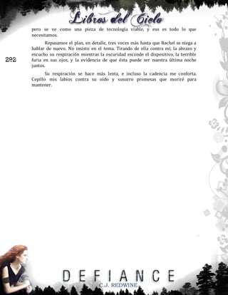 pero se ve como una pieza de tecnología viable, y eso es todo lo que
necesitamos.

292

Repasamos el plan, en detalle, tres veces más hasta que Rachel se niega a
hablar de nuevo. No insisto en el tema. Tirando de ella contra mí, la abrazo y
escucho su respiración mientras la oscuridad esconde el dispositivo, la terrible
furia en sus ojos, y la evidencia de que ésta puede ser nuestra última noche
juntos.
Su respiración se hace más lenta, e incluso la cadencia me conforta.
Cepillo mis labios contra su oído y susurro promesas que moriré para
mantener.

C.J. REDWINE

 