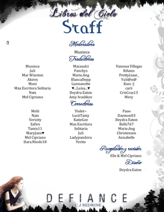 Staff
Moderadora

3

Munieca
Munieca
Juli
Mar Winston
Akires
Moni
Max Escritora Solitaria
Nats
Mel Cipriano

Melii
Nats
Vericity
Zafiro
Tamis11
MaryJane♥
Mel Cipriano
Dara.Nicole18

Traductoras

Macasolci
Panchys
Marie.Ang
BlancaDepp
Lunnanotte
♥...Luisa...♥
Deydra Eaton
Amy Ivashkov

Vanessa Villegas
Rihano
PrettyLiaar_
Yuli@n@
Kass :)
carii
CrisCras13
Mery

Correctoras

Violet~
LuciiTamy
KatieGee
Max Escritora
Solitaria
Juli
Ladypandora
Verito

Paoo
Daemon03
Deydra Eaton
Bells767
Marie.Ang
Christensen
Annabelle

Recopilación y revisión

Elle & Mel Cipriano

Diseño

Deydra Eaton

C.J REDWINE

 
