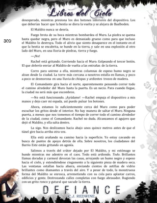 desesperado, mientras presiona los dos botones inferiores del dispositivo. Los
que deberían hacer que la bestia se diera la vuelta y se alejara de Baalboden.
El Maldito nunca se desvía.

300

Fuego brota de su boca mientras bombardea el Muro. La piedra se quema
hasta quedar negra, pero el Muro es demasiado grueso como para que incluso
el Maldito lo destruya. Todo el alivio que siento desaparece en el instante en el
que la bestia se encabrita, se hunde en la tierra, y sale en una explosión al otro
lado del Muro, en una lluvia de piedras, tierra y fuego.
—¡No!
Rachel está gritando. Corriendo hacia el Muro. Golpeando el tercer botón.
El que debería enviar al Maldito de vuelta a las entrañas de la tierra.
Corro para unirme a ella, mientras columnas de espeso humo negro se
alzan desde la ciudad. La torre más cercana a nosotros estalla en llamas, y poco
a poco se desmorona en una lluvia de chispas y ardientes trozos de madera.
El Comandante gira hacia el norte, aparentemente pensando correr todo
el camino alrededor del Muro hasta la puerta. Es un necio. Para cuando llegue,
la ciudad no será más que escombros.
—No está funcionando. ¡Ayúdame! —Rachel empuja el dispositivo a mis
manos y dejo caer mi espada, así puedo pulsar los botones.
Ahora, estamos lo suficientemente cerca del Muro como para poder
escuchar los gritos desde el interior. No hay manera de saltar el Muro. Ninguna
puerta, a menos que nos tomemos el tiempo de correr todo el camino alrededor
de la ciudad, como el Comandante. Rachel no duda. Alcanzamos el agujero que
dejó el Maldito, y ella salta dentro.
La sigo. Nos deslizamos hacia abajo unos quince metros antes de que el
túnel gire hacia arriba otra vez.
Ella está arañando su camino hacia la superficie. Yo estoy cavando en
busca de puntos de apoyo detrás de ella. Sobre nosotros, los ciudadanos del
Barrio Este están gritando en agonía.
Salimos a través del cráter dejado por El Maldito, y mi estómago se
hunde mientras me adentro en el caos. Todo está ardiendo. Todo. Brillantes
llamas doradas y carmesí devoran las casas, arrojando un humo negro y espeso
hacia el cielo, y extendiéndose ciegamente a la siguiente pieza de madera seca.
Las ventanas estallan hacia afuera, enviando cientos de astillas de vidrio
brillantes como diamantes a través del aire. Y a pesar de todo, la monstruosa
forma del Maldito se enrosca, arremetiendo con su cola para aplastar carros,
edificios y gente. Destrozando calles completas con fuego abrasador. Rugiendo
con un grito ronco y gutural que sacude la tierra.

C.J. REDWINE

 