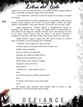 golpean en la cara, enviando una lluvia de escamas de ébano repiqueteando al
suelo y revelando un pequeño pedazo de piel gris debajo.
—¡Es vulnerable! —grito por encima del sonido de las llamas y el rugido
de la bestia.

308

La determinación se desliza rápidamente a un propósito cruel mientras
observo la piel expuesta de la bestia. No puedo vengar a Oliver. No puedo
detener al Comandante. Pero puedo destruir a la criatura que me quitó a papá.
Logan argumentaría. Calcular ángulos y probabilidades. Tomar un
momento para planear. Pero si hago eso, podría perder mi oportunidad. La
furia dentro de mí ruega por venganza. Promete que si sólo destruyo la causa
de mi dolor, puedo encontrar paz. Me aferro a los bordes brillantes e
irregulares de esa idea y dejo que me llene hasta que no puedo ver nada más.
Luego, mientras Logan se agacha por más frascos, arranco mi cuchillo
fuera de su funda y voy directamente hacia El Maldito.
—¡Rachel! —grita Logan, pero sigo corriendo.
La bestia ruge, un torturado sonido lleno de dolor e ira.
Resbalo sobre escombros.
Azota su cabeza en mi dirección.
Sostengo mi cuchillo con dedos firmes.
Sacude su nariz, olfateando el aire.
Nueve metros más. Levanto mi espada.
Sus garras cavan en la tierra.
Ocho metros.
—¡Rachel, no! —grita Logan de nuevo.
Siete.
La cola de la bestia se estrella contra el suelo.
Seis.
Se sacude y me localiza con sus ojos ciegos.
Cinco.
Me preparo para lanzarme hacia delante. Baja su hocico y ruge,
derribándome con un interminable flujo de fuego.

C.J. REDWINE

 