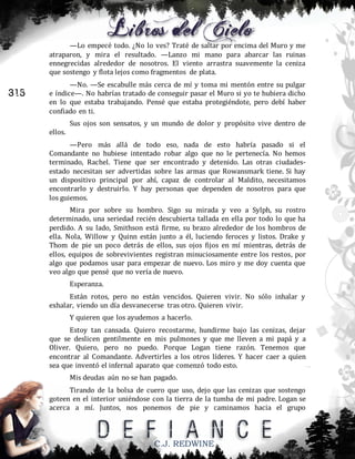 —Lo empecé todo. ¿No lo ves? Traté de saltar por encima del Muro y me
atraparon, y mira el resultado. —Lanzo mi mano para abarcar las ruinas
ennegrecidas alrededor de nosotros. El viento arrastra suavemente la ceniza
que sostengo y flota lejos como fragmentos de plata.

315

—No. —Se escabulle más cerca de mí y toma mi mentón entre su pulgar
e índice—. No habrías tratado de conseguir pasar el Muro si yo te hubiera dicho
en lo que estaba trabajando. Pensé que estaba protegiéndote, pero debí haber
confiado en ti.
Sus ojos son sensatos, y un mundo de dolor y propósito vive dentro de
ellos.
—Pero más allá de todo eso, nada de esto habría pasado si el
Comandante no hubiese intentado robar algo que no le pertenecía. No hemos
terminado, Rachel. Tiene que ser encontrado y detenido. Las otras ciudadesestado necesitan ser advertidas sobre las armas que Rowansmark tiene. Si hay
un dispositivo principal por ahí, capaz de controlar al Maldito, necesitamos
encontrarlo y destruirlo. Y hay personas que dependen de nosotros para que
los guiemos.
Mira por sobre su hombro. Sigo su mirada y veo a Sylph, su rostro
determinado, una seriedad recién descubierta tallada en ella por todo lo que ha
perdido. A su lado, Smithson está firme, su brazo alrededor de los hombros de
ella. Nola, Willow y Quinn están junto a él, luciendo feroces y listos. Drake y
Thom de pie un poco detrás de ellos, sus ojos fijos en mí mientras, detrás de
ellos, equipos de sobrevivientes registran minuciosamente entre los restos, por
algo que podamos usar para empezar de nuevo. Los miro y me doy cuenta que
veo algo que pensé que no vería de nuevo.
Esperanza.
Están rotos, pero no están vencidos. Quieren vivir. No sólo inhalar y
exhalar, viendo un día desvanecerse tras otro. Quieren vivir.
Y quieren que los ayudemos a hacerlo.
Estoy tan cansada. Quiero recostarme, hundirme bajo las cenizas, dejar
que se deslicen gentilmente en mis pulmones y que me lleven a mi papá y a
Oliver. Quiero, pero no puedo. Porque Logan tiene razón. Tenemos que
encontrar al Comandante. Advertirles a los otros líderes. Y hacer caer a quien
sea que inventó el infernal aparato que comenzó todo esto.
Mis deudas aún no se han pagado.
Tirando de la bolsa de cuero que uso, dejo que las cenizas que sostengo
goteen en el interior uniéndose con la tierra de la tumba de mi padre. Logan se
acerca a mí. Juntos, nos ponemos de pie y caminamos hacia el grupo

C.J. REDWINE

 