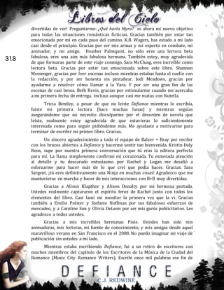 318

divertidas de ver! Preguntarme: ¿Qué haría Myra? es ahora mi nuevo objetivo
para todas las situaciones románticas ficticias. Gracias también por estar tan
emocionada por mí en cada paso del camino. K.B. Wagers, has estado a mi lado
casi desde el principio. Gracias por ser mis armas y mi experto en combate, mi
animador, y mi amigo. Heather Palmquist, no sólo eres una lectora beta
fabulosa, eres una aún más fabulosa hermana. También estoy, muy agradecida
de que formaras parte de este viaje conmigo. Sara McClung, eres increíble como
lectora beta. Gracias por estar tan emocionada sobre este libro. Shannon
Messenger, gracias por leer escenas incluso mientras estabas hasta el cuello con
la redacción, y por ser honesta sin pestañear. Jodi Meadows, gracias por
ayudarme a resolver cómo llamar a la Vara. Y por ser una gran fan de las
escenas de casi besos. Beth Revis, gracias por estimularme cuando me acercaba
a mi primera fecha de entrega. Incluso aunque casi me matas con Nutella.
Tricia Bentley, a pesar de que no leíste Defiance mientras lo escribía,
fuiste mi primera lectora (hace muchas lunas) y mientras seguías
asegurándome que no necesito disculparme por el desorden de novela que
leíste, realmente estoy agradecida de que estuvieras lo suficientemente
interesada como para seguir pidiéndome más. Me ayudaste a motivarme para
terminar de escribir mi primer libro. Gracias.
Un sincero agradecimiento a todo el equipo de Balzer + Bray por recibir
con los brazos abiertos a Defiance y hacerme sentir tan bienvenida. Kristin Daly
Rens, supe por nuestra primera conversación que tú eras la editora perfecta
para mí. La llama simplemente confirmó mi corazonada. Tu esmerada atención
al detalle y tu descarado entusiasmo por Rachel y Logan me desafió a
esforzarme para hacer más de lo que creí que podía hacer. Gracias. Sara
Sargent, ¡tú eres definitivamente una Ninja en muchas cosas! Agradezco que me
mantuvieras en marcha y hacer de mis interacciones con B+B muy divertidas.
Gracias a Alison Klapthor y Alison Donalty por mi hermosa portada.
Ustedes realmente capturaron el espíritu feroz de Rachel junto con todos los
elementos del libro. Casi lamí mi monitor la primera vez que la vi. Gracias
también a Emilie Polster y Stefanie Hoffman por sus fabulosos esfuerzos de
mercadeo, y a Caroline Sun y Olivia DeLeon por ser mis gurús publicitarios. Les
agradezco a todos ustedes.
Gracias a mis increíbles hermanas Pixie. Ustedes han sido mis
animadoras, mis lectoras, mi fuente de conocimiento, y mis amigas desde aquel
maravilloso verano en San Francisco en el 2008. No puedo imaginar mi viaje de
publicación sin ustedes a mi lado.
Mientras estaba escribiendo Defiance, fui a un retiro de escritores con
muchos miembros del capítulo de los Escritores de la Música de la Ciudad del
Romance (Music City Romance Writers). Escribí once mil palabras ese fin de

C.J. REDWINE

 