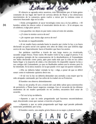 El silencio se agranda entre nosotros, roto únicamente por el lento goteo
constante de las fugas del barril de cerveza detrás de Thom y los silenciosos
movimientos de la camarera, quien vuelve a mirar por la ventana como si
estuviera buscando algo en la calle.

34

—Estás arriesgándote al sacar tecnología como esa a la luz pública. —El
hombre señala los discos sobre el mostrador detrás de mí—. Si te atrapan, vas
al calabozo, o algo peor para ti.
—Los guardias me dejan en paz tanto como al resto de ustedes.
—¿Y cómo te sientes acerca de eso?
—¿Se supone que sienta algo acerca de eso?
Su mirada es inquebrantable.
—Si mi madre fuera azotada hasta la muerte por violar la ley, y yo fuera
declarado un paria social con apenas seis años de edad, creo que sentiría algo
acerca de eso. Especialmente hacia el hombre que hace los azotes.
Sus palabras rastrillan a través de una larga marca ya cicatrizada,
sacando sangre fresca. Tiene razón. Mi madre violó la ley y pagó el precio. Y en
un perpetuo ejemplo de las consecuencias de la desobediencia, el Comandante
me había declarado como paria, apto para nada más que la vida en las calles
hasta llegar a la mayoría de edad, a los diecisiete. Es imposible separar la ley y
sus castigos del Comandante, ya que en Baalboden ambos son lo mismo, pero lo
he intentado. Es la única manera en la que puedo vivir aquí sin querer matarlos.
—Ella no debería haber violado la ley —digo, a pesar de que es difícil
sonar como si realmente quisiera decir eso.
—O tal vez la ley no debería demandar una azotada a una mujer que ha
sido atrapada caminando por las calles de la ciudad sin su Protector.
El hombre me observa detenidamente.
Esta es mi prueba. El aro a través del cual debo saltar para convencerlos
de permitirle a Thom hacer negocios conmigo. Con el recuerdo de los últimos
momentos de mi madre quemando en mi cerebro, encuentro fácil estar de
acuerdo.
—Tal vez la ley no debería.
—Apuesto a que te estás preguntando qué hacemos encontrándonos
aquí, discutiendo cosas que suenan a traición a la patria.
—Apuesto a que se están preguntando qué hago aquí parado pidiendo
materiales prohibidos por la ley.
El hombre sonríe, una amplia grieta blanca en su negra y plateada barba.

C.J. REDWINE

 