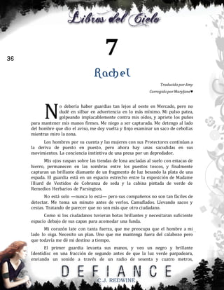 7

36

Rachel
Traducido por Amy
Corregido por MaryJane♥

N

o debería haber guardias tan lejos al oeste en Mercado, pero no
dudé en silbar en advertencia en lo más mínimo. Mi pulso patea,
golpeando implacablemente contra mis oídos, y aprieto los puños
para mantener mis manos firmes. Me niego a ser capturada. Me detengo al lado
del hombre que dio el aviso, me doy vuelta y finjo examinar un saco de cebollas
mientras miro la zona.
Los hombres por su cuenta y las mujeres con sus Protectores continúan a
la deriva de puesto en puesto, pero ahora hay unas sacudidas en sus
movimientos. La conciencia instintiva de una presa por un depredador.
Mis ojos raspan sobre las tiendas de lona ancladas al suelo con estacas de
hierro, permanecen en las sombras entre los puestos toscos, y finalmente
capturan un brillante diamante de un fragmento de luz besando la plata de una
espada. El guardia está en un espacio estrecho entre la exposición de Madame
Illiard de Vestidos de Cobranza de seda y la cabina pintada de verde de
Remedios Herbarios de Parsington.
No está solo —nunca lo está— pero sus compañeros no son tan fáciles de
detectar. Me toma un minuto antes de verlos. Camuflados. Llevando sacos y
cestas. Tratando de parecer que no son más que otro ciudadano.
Como si los ciudadanos tuvieran botas brillantes y necesitaran suficiente
espacio debajo de sus capas para acomodar una funda.
Mi corazón late con tanta fuerza, que me preocupa que el hombre a mi
lado lo oiga. Necesito un plan. Uno que me mantenga fuera del calabozo pero
que todavía me dé mi destino a tiempo.
El primer guardia levanta sus manos, y veo un negro y brillante
Identidisc en una fracción de segundo antes de que la luz verde parpadeara,
enviando un sonido a través de un radio de sesenta y cuatro metros,

C.J. REDWINE

 