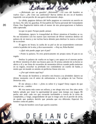 —¿Molestada por un guardia? ¿Molestada? —La cara del hombre se
vuelve roja—. ¿No viste sus uniformes? Barras dobles de oro en el hombro
izquierdo con un parche de una garra directamente abajo.

39

La cálida, pegajosa dulzura del bollo pegajoso se convierte en aserrín en
mi boca. No sólo los guardias. El Escuadrón de Fuerza personal del Comandante
Chase. Una flagelación habría sido el menor de mis preocupaciones si hubiera
sido capturada.
Lo que no pasó. Porque puedo pensar.
Alejándome, ignoro la tranquilidad de Oliver mientras el hombre se va.
No me encuentro con los suaves ojos marrones de Oliver mientras deslizo mi
pulsera de mi marca y me inclino hacia delante para deslizar la marca a través
de su escáner.
Él agarra mi brazo, la caoba de su piel es de un sorprendente contraste
contra la palidez de la mía, y dice suavemente: —Hoy no, Niña-Rachel.
—¿Qué más puedo pagar por el pan?
—Ponte la pulsera. Tú eres prácticamente mi propia nieta. El pan es un
regalo.
Deslizo la pulsera de vuelta en su lugar y me apoyo en el enorme pecho
de Oliver mientras él abre sus brazos para mí. El aroma caliente de su horno se
aferra a él y me llena de recuerdos de momentos felices cuando podía meterme
en su regazo, escuchar su profunda voz contándome un cuento de hadas, y
siento que mi mundo se asienta en perfectas líneas otra vez.
—¿Por qué viniste aquí hoy?
Me encojo de hombros y envuelvo mis brazos a su alrededor. Quiero un
último momento con él antes de enfrentarme a los peligros de Las Tierras
Desiertas sola.
Él me abraza y dice: —¿Esto es sobre ti y Logan? Estoy seguro de que
debe ser un… cambio.
Mi risa suena más como un sollozo, y me ahogo otra vez. Dos años atrás
habría saltado por tener la oportunidad de pasar más tiempo con Logan. Mi
pecho aún arde cada vez que recuerdo invitándolo a través de la torta de
cumpleaños, y luego, asegurándome de que lo tengo solo en el porche de atrás,
de modo que pudiera decirle que pensaba que era diferente. Especial. Un
hombre como mi padre.
El tipo de hombre con el que quería casarme.

C.J. REDWINE

 