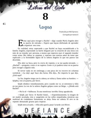 8
41

Logan
Traducido por Mel Cipriano.
Corregido por tamis11

E

stoy aquí para recoger a Rachel —digo cuando María Angeles abre
su puerta de entrada—. Espero que hayan disfrutado de aprender
a organizar una cena.

En realidad, estoy esperando a que Rachel no haya escandalizado a la
familia Angeles, expresando su fuerte disgusto por la creación de una mesa con
más de un tenedor por persona, a menos que esperara usar el segundo tenedor
como arma. Mis labios se arquean, y reprimo una sonrisa antes de tener que
explicarle a la formidable figura de la señora Angeles lo que me parece tan
divertido.
Ella abre su boca, pero la cierra de repente, y se me queda mirando. —
¿Rachel? —pregunta, como si no supiera. Como si yo pudiera estar en su puerta
para recoger a alguien más.
El terror nada en mi estómago, y una pizca de ira recorre mi columna
vertebral. —La dejé aquí hace dos horas. Ella dijo... No importa lo que dijo.
¿Está aquí?
La Sra. Angeles niega con la cabeza, se voltea y llama sobre su hombro. —
Sylphia, ven a la puerta, por favor.
Sylph obedece inmediatamente, pero cuando me ve, se estremece y falla
en sus pasos. La voz de la señora Ángeles golpea como un látigo. —¿Dónde está
Rachel?
—No lo sé —balbucea. Es una mentirosa terrible. Estoy agradecido.
—Sylph, por favor. Si Rachel llamó… —Espontáneamente, la imagen de
mi madre acostada, rota y sangrienta en las calles empedradas, mientras una
multitud de ciudadanos lentamente se aleja, llena mi cabeza. El aire es de
repente demasiado grueso para respirar.
Sylph mira al suelo. —Ella sólo quería pasar la tarde con Oliver.

C.J. REDWINE

 