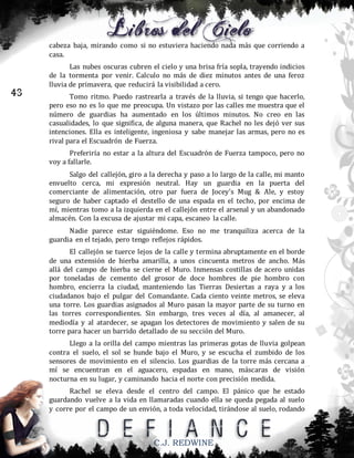 cabeza baja, mirando como si no estuviera haciendo nada más que corriendo a
casa.

43

Las nubes oscuras cubren el cielo y una brisa fría sopla, trayendo indicios
de la tormenta por venir. Calculo no más de diez minutos antes de una feroz
lluvia de primavera, que reducirá la visibilidad a cero.
Tomo ritmo. Puedo rastrearla a través de la lluvia, si tengo que hacerlo,
pero eso no es lo que me preocupa. Un vistazo por las calles me muestra que el
número de guardias ha aumentado en los últimos minutos. No creo en las
casualidades, lo que significa, de alguna manera, que Rachel no les dejó ver sus
intenciones. Ella es inteligente, ingeniosa y sabe manejar las armas, pero no es
rival para el Escuadrón de Fuerza.
Preferiría no estar a la altura del Escuadrón de Fuerza tampoco, pero no
voy a fallarle.
Salgo del callejón, giro a la derecha y paso a lo largo de la calle, mi manto
envuelto cerca, mi expresión neutral. Hay un guardia en la puerta del
comerciante de alimentación, otro par fuera de Jocey’s Mug & Ale, y estoy
seguro de haber captado el destello de una espada en el techo, por encima de
mí, mientras tomo a la izquierda en el callejón entre el arsenal y un abandonado
almacén. Con la excusa de ajustar mi capa, escaneo la calle.
Nadie parece estar siguiéndome. Eso no me tranquiliza acerca de la
guardia en el tejado, pero tengo reflejos rápidos.
El callejón se tuerce lejos de la calle y termina abruptamente en el borde
de una extensión de hierba amarilla, a unos cincuenta metros de ancho. Más
allá del campo de hierba se cierne el Muro. Inmensas costillas de acero unidas
por toneladas de cemento del grosor de doce hombres de pie hombro con
hombro, encierra la ciudad, manteniendo las Tierras Desiertas a raya y a los
ciudadanos bajo el pulgar del Comandante. Cada ciento veinte metros, se eleva
una torre. Los guardias asignados al Muro pasan la mayor parte de su turno en
las torres correspondientes. Sin embargo, tres veces al día, al amanecer, al
mediodía y al atardecer, se apagan los detectores de movimiento y salen de su
torre para hacer un barrido detallado de su sección del Muro.
Llego a la orilla del campo mientras las primeras gotas de lluvia golpean
contra el suelo, el sol se hunde bajo el Muro, y se escucha el zumbido de los
sensores de movimiento en el silencio. Los guardias de la torre más cercana a
mí se encuentran en el aguacero, espadas en mano, máscaras de visión
nocturna en su lugar, y caminando hacia el norte con precisión medida.
Rachel se eleva desde el centro del campo. El pánico que he estado
guardando vuelve a la vida en llamaradas cuando ella se queda pegada al suelo
y corre por el campo de un envión, a toda velocidad, tirándose al suelo, rodando

C.J. REDWINE

 