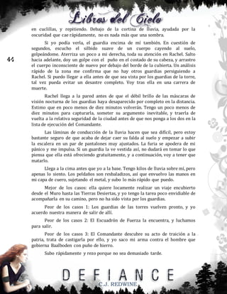 en cuclillas, y repitiendo. Debajo de la cortina de lluvia, ayudada por la
oscuridad que cae rápidamente, no es nada más que una sombra.

44

Si yo podía verla, el guardia encima de mí también. En cuestión de
segundos, escucho el silbido suave de un cuerpo cayendo al suelo,
golpeándome. Aterriza un poco a mi derecha, toda su atención en Rachel. Salto
hacia adelante, doy un golpe con el puño en el costado de su cabeza, y arrastro
el cuerpo inconsciente de nuevo por debajo del borde de la cubierta. Un análisis
rápido de la zona me confirma que no hay otros guardias persiguiendo a
Rachel. Si puedo llegar a ella antes de que sea vista por los guardias de la torre,
tal vez pueda evitar un desastre completo. Voy tras ella en una carrera de
muerte.
Rachel llega a la pared antes de que el débil brillo de las máscaras de
visión nocturna de los guardias haya desaparecido por completo en la distancia.
Estimo que en poco menos de diez minutos volverán. Tengo un poco menos de
diez minutos para capturarla, someter su argumento inevitable, y traerla de
vuelta a la relativa seguridad de la ciudad antes de que nos ponga a los dos en la
lista de ejecución del Comandante.
Las láminas de conducción de la lluvia hacen que sea difícil, pero estoy
bastante seguro de que acaba de dejar caer su falda al suelo y empezar a subir
la escalera en un par de pantalones muy ajustados. La furia se apodera de mi
pánico y me impulsa. Si un guardia la ve vestida así, no dudará en tomar lo que
piensa que ella está ofreciendo gratuitamente, y a continuación, voy a tener que
matarlo.
Llega a la cima antes que yo a la base. Tengo kilos de lluvia sobre mí, pero
apenas lo siento. Los peldaños son resbaladizos, así que envuelvo las manos en
mi capa de cuero, sujetando el metal, y subo lo más rápido que puedo.
Mejor de los casos: ella quiere locamente realizar un viaje encubierto
desde el Muro hasta las Tierras Desiertas, y yo tengo la tarea poco envidiable de
acompañarla en su camino, pero no ha sido vista por los guardias.
Peor de los casos 1: Los guardias de las torres vuelven pronto, y yo
acuerdo nuestra manera de salir de allí.
Peor de los casos 2: El Escuadrón de Fuerza la encuentra, y luchamos
para salir.
Peor de los casos 3: El Comandante descubre su acto de traición a la
patria, trata de castigarla por ello, y yo saco mi arma contra el hombre que
gobierna Baalboden con puño de hierro.
Subo rápidamente y rezo porque no sea demasiado tarde.

C.J. REDWINE

 