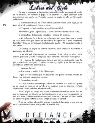 Tal vez si mantengo al Comandante distraído con lo que puedo ofrecerle
en el esfuerzo de rastrear a papá, él le ahorrará a Logan cualquier dura
consecuencia que recibe un Protector cuando su pupila se sale horriblemente
del camino.

50

El Comandante Chase no se molesta en darse la vuelta. En su lugar, da un
paso hacia mí, atrapándome contra la mesa.
—¿Tu padre te llevó con él en su penúltima misión?
Abro la boca, pero Logan sacude la cabeza frenéticamente y dice: —No.
El Comandante le lanza una mirada por encima del hombro.
—Ah, la llegada de tu Protector —Balancea su espada hasta que la punta
se clava en la suave piel debajo de mi barbilla. Me agarro de la mesa con manos
húmedas y trato de permanecer absolutamente quieta—. Ni una palabra más, o
ella muere.
Las manos de Logan se cierran en puños, pero aprieta la mandíbula y
permanece en silencio.
La espada del Comandante se mantiene firme mientras dice: —La
verdad, por favor. ¿Fuiste con tu padre en su penúltima misión de mensajería?
—Sí —respiro la palabra, pero incluso ese ligero movimiento raspa la
piel a través de su espada. El dolor es fuerte y rápido, y un hilo de sangre
caliente cae lentamente por mi cuello.
—¿A dónde fueron?
—Rowansmark. —Más dolor. Más sangre.
Logan hace un sonido que me recuerda a un perro callejero muerto de
hambre en busca de su próxima comida.
El Comandante sonríe.
—Y aquí es donde me entregas, o bien tus secretos, o tu vida. —La punta
de su espada se clava en mi barbilla y las lágrimas pican en mis ojos—. ¿Pasó
algo inusual durante el viaje a Rowansmark?
Miro a Logan. Su rostro está blanco. Puedo leer la petición en sus ojos de
que me mantenga en silencio tan fácilmente como si me lo estuviera rogando en
voz alta. Pero creo que el Comandante juró matarme. Y esta es mi única salida
de Baalboden para rastrear a papá. Tengo que decir la verdad.
Trato de inclinar el mentón lejos de la punta de la espada y rezo por no
estar cometiendo el error más grande de mi vida. —Sí.

C.J. REDWINE

 