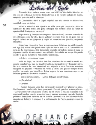 Él sonríe. Acercando su mano, toma una hebra de mi cabello. Mi saliva se
me seca en la boca, y me siento tonta aferrada a mi cuchillo debajo del manto,
creyendo que este podría salvarme.

56

El Comandante mira a Logan, dejando que mi cabello se deslice con
suavidad entre sus dedos.
—Iba a amenazar con quitarle su vida para que cooperaras, pero he
cambiado de idea. Sería una pena extinguir tal espíritu antes de tener la
oportunidad de domarlo, ¿no crees?
Algo oscuro y desesperado despierta dentro de mí, cortante a través de
mi estómago como la bilis. Quiero golpear su mano lejos de mí, pero con su
espada todavía en mi garganta, y Logan en manos de sus guardias, no puedo
moverme.
Logan luce como si se fuera a enfermar, pero debajo de su palidez puedo
ver algo que nunca creí que él fuera capaz de sentir: rabia. Si el Comandante lo
nota, no ha reaccionado. Está demasiado ocupado mirándome como si fuera su
siguiente comida. Me estremezco ante el brillo depredador en su ojo. No puedo
decidir si quiere matarme o Reclamarme como suya.
—Señor… —comienza Logan.
—En su lugar, he decidido que los términos de su servicio serán así:
denme su palabra de que me devolverán lo que me pertenece, y los dejaré vivir.
De otra manera, la chica necesitará ser asignada a otro Protector mientras
recupera mi paquete. —Alcanza mi rostro y limpia una gota de sangre de mi
mejilla, haciendo que tiemble—. Estoy seguro de que encontraremos a un
hombre que estará dispuesto a tomarla.
—Eso no será necesario. —La voz de Logan se estremece.
—¿Tu palabra?
—La tiene.
—Pueden tomarse unos días para reunir suministros y planear su viaje.
Notifíquenme cuando estén listos para partir. Enviaré guardias a acompañarlos.
—Abruptamente el Comandante se aleja de mí, limpia la hoja de su espada en la
manta del hombre muerto a nuestro lado, y avanza a grandes zancadas hacia la
puerta—. Arroja ese desastre en las Tierras Desiertas —le dice al resto de los
guardias de la torre, y entonces él y su Escuadrón de Fuerza desaparecen en la
noche.

C.J. REDWINE

 