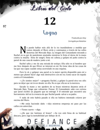 12

57

Logan
Traducido por Amy
Corregido por KatieGee

N

o puedo hablar más allá de la ira inundándome a medida que
vamos dejando el Muro atrás y caminamos a través de las calles
desiertas del Mercado Bajo. La imagen del Comandante mirando a
Rachel en su par de pantalones ajustados mientras le frota el dorso de la mano
contra la mejilla llena de sangre, llena mi cabeza, y golpeo mi puño contra la
pared de una casa de madera junto a mí.
Rachel salta y me da una mirada de soslayo. Ella sólo ve al hombre que
me hice después de que Oliver se interesó en mí. No tiene idea de las cosas de
las que soy capaz cuando estoy acorralado en una esquina.
Pero lo sé, y golpear una pared es la mejor opción disponible para mí a
menos que planee hacer algo más destructivo con mi ira. Como sacar mi espada
contra el Comandante.
—¿Te sientes mejor? —pregunta Rachel, y golpeo la pared otra vez sólo
para no dejar que mi ira se desate en ella. No es que ella no se la merezca.
Sacudo la mano y me apodero de su brazo mientras dejamos atrás el
Mercado Bajo. Tengo que calmarme. Pensar. El Comandante sabe con certeza
que Jared recibió un paquete que no entregó. Y él entiende que encontró una
herramienta útil en la creencia de que Rachel puede salvar a su padre.
Y nada de esto habría pasado si ella no hubiera intentado colarse por
encima del Muro.
—Me estás haciendo daño —dijo mientras empareja mi paso por las
calles con antorchas.
—Tienes suerte —digo.
—¿De que me lastimes el brazo? —Su voz está llena de su habitual
descaro, pero oigo la inestabilidad por debajo de él.

C.J. REDWINE

 