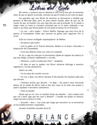 Me sonríe, y nuestros ojos se deleitan el uno con el otro por un momento
antes de que yo aparte la mirada, contenta de que él confía en mí como un igual.

70

Los guardias que van detrás de nosotros se desvanecen a medida que
giramos al Mercado Bajo, pero no pasa mucho tiempo antes de que me dé
cuenta de que un hombre con una capa alta nos está acechando. Yo le señalo a
Logan cómo se toma la carretera principal que va al oeste, rodeando a una
mujer y sus hijos, que llevan pollos en una jaula en manos de su Protector.
—Lo veo —dice Logan—. Parece Melkin. Supongo que está cerca de la
puerta, el Comandante siente que necesita un gestor para seguirnos. Por si
acaso.
Echo un vistazo al delgado espantapájaros de Melkin.
—No parece para tanto.
—Con tu padre en la Tierras Desiertas, Melkin es el mejor rastreador a
disposición del Comandante.
—Creo que debería tomar eso como un cumplido.
Se ríe y coge mi codo por el movimiento rápido de vagones de madera, lo
que nos obliga a avanzar rápidamente a un lado.
—Entonces, ¿cuál es el plan para hoy? —pregunto.
—El plan es que te quedes con Oliver mientras distraigo a nuestros
seguidores y recojo suministros.
Libero mi codo.
—Yo no estoy de acuerdo con eso.
—Te voy a dejar con Oliver durante el día, Rachel. No tenemos nada más
que discutir.
—Tenemos mucho que discutir —le digo—. No quiero estar encerrada
dentro de la tienda de Oliver todo el día. Soy como tú en todo este asunto y
quiero ayudarte a encontrar suministros.
—Pues no puedes.
Siento que en mi cara se instalan líneas de rebelión. —¿De verdad crees
que vas a decir algo que me vaya a detener? —Cuando me quedo en silencio,
Logan me mira y frunce el ceño.
—Escucha —dice—. Las cosas que tengo que encontrar no se encuentran
en los establecimientos respetables.
Levanto la barbilla mirando hacia él.

C.J. REDWINE

 