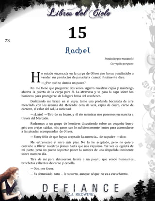 15

73

Rachel
Traducido por macasolci
Corregido por paoo

H

e estado encerrada en la carpa de Oliver por horas ayudándolo a
vender sus productos de panadería cuando finalmente dice:
—¿Por qué no damos un paseo?

No me tiene que preguntar dos veces. Agarro nuestras capas y mantengo
abierta la puerta de la carpa para él. La atraviesa y se pasa la capa sobre los
hombros para protegerse de la ligera brisa del atardecer.
Deslizando mi brazo en el suyo, tomo una profunda bocanada de aire
mezclado con los aromas del Mercado: cera de vela, capas de cuero, carne de
carnero, el calor del sol, la suciedad.
—¿Listo? —Tiro de su brazo, y él ríe mientras nos ponemos en marcha a
través del Mercado.
Rodeamos a un grupo de hombres discutiendo sobre un pequeño burro
gris con orejas caídas, mis pasos son lo suficientemente lentos para acomodarse
a las pisadas acompasadas de Oliver.
—Estoy feliz de que hayas aceptado la ausencia... de tu padre —dice.
Me estremezco y miro mis pies. No la he aceptado, pero no quiero
contarle a Oliver nuestros planes hasta que nos vayamos. Tal vez es egoísta de
mi parte, pero no puedo soportar poner la sombra de una despedida inminente
sobre nuestro día.
Tira de mí para detenernos frente a un puesto que vende humeantes
brochetas calientes de carne y cebolla.
—Dos, por favor.
—Es demasiado caro —le susurro, aunque sé que no va a escucharme.

C.J. REDWINE

 