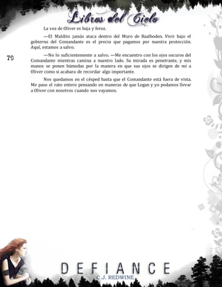 La voz de Oliver es baja y feroz.
—El Maldito jamás ataca dentro del Muro de Baalboden. Vivir bajo el
gobierno del Comandante es el precio que pagamos por nuestra protección.
Aquí, estamos a salvo.

79

—No lo suficientemente a salvo. —Me encuentro con los ojos oscuros del
Comandante mientras camina a nuestro lado. Su mirada es penetrante, y mis
manos se ponen húmedas por la manera en que sus ojos se dirigen de mí a
Oliver como si acabara de recordar algo importante.
Nos quedamos en el césped hasta que el Comandante está fuera de vista.
Me paso el rato entero pensando en maneras de que Logan y yo podamos llevar
a Oliver con nosotros cuando nos vayamos.

C.J. REDWINE

 