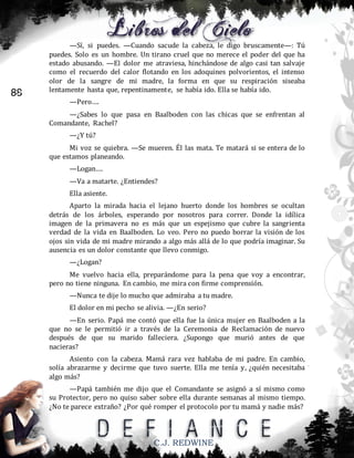 88

—Sí, si puedes. —Cuando sacude la cabeza, le digo bruscamente—: Tú
puedes. Solo es un hombre. Un tirano cruel que no merece el poder del que ha
estado abusando. —El dolor me atraviesa, hinchándose de algo casi tan salvaje
como el recuerdo del calor flotando en los adoquines polvorientos, el intenso
olor de la sangre de mi madre, la forma en que su respiración siseaba
lentamente hasta que, repentinamente, se había ido. Ella se había ido.
—Pero….
—¿Sabes lo que pasa en Baalboden con las chicas que se enfrentan al
Comandante, Rachel?
—¿Y tú?
Mi voz se quiebra. —Se mueren. Él las mata. Te matará si se entera de lo
que estamos planeando.
—Logan….
—Va a matarte. ¿Entiendes?
Ella asiente.
Aparto la mirada hacia el lejano huerto donde los hombres se ocultan
detrás de los árboles, esperando por nosotros para correr. Donde la idílica
imagen de la primavera no es más que un espejismo que cubre la sangrienta
verdad de la vida en Baalboden. Lo veo. Pero no puedo borrar la visión de los
ojos sin vida de mi madre mirando a algo más allá de lo que podría imaginar. Su
ausencia es un dolor constante que llevo conmigo.
—¿Logan?
Me vuelvo hacia ella, preparándome para la pena que voy a encontrar,
pero no tiene ninguna. En cambio, me mira con firme comprensión.
—Nunca te dije lo mucho que admiraba a tu madre.
El dolor en mi pecho se alivia. —¿En serio?
—En serio. Papá me contó que ella fue la única mujer en Baalboden a la
que no se le permitió ir a través de la Ceremonia de Reclamación de nuevo
después de que su marido falleciera. ¿Supongo que murió antes de que
nacieras?
Asiento con la cabeza. Mamá rara vez hablaba de mi padre. En cambio,
solía abrazarme y decirme que tuvo suerte. Ella me tenía y, ¿quién necesitaba
algo más?
—Papá también me dijo que el Comandante se asignó a sí mismo como
su Protector, pero no quiso saber sobre ella durante semanas al mismo tiempo.
¿No te parece extraño? ¿Por qué romper el protocolo por tu mamá y nadie más?

C.J. REDWINE

 