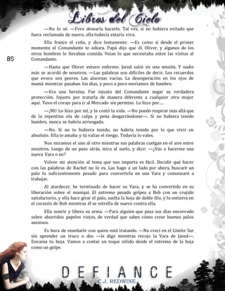—No lo sé. —Pero desearía hacerlo. Tal vez, si no hubiera evitado que
fuera reclamada de nuevo, ella todavía estaría viva.

89

Ella frunce el ceño, y dice lentamente: —Es como si desde el primer
momento el Comandante te odiara. Papá dijo que él, Oliver, y algunos de los
otros hombres le llevaban comida. Veían lo que necesitaba entre las visitas al
Comandante.
—Hasta que Oliver estuvo enfermo. Jared salió en una misión. Y nadie
más se acordó de nosotros. —Las palabras son difíciles de decir. Los recuerdos
que evoco son peores. Las alacenas vacías. La desesperación en los ojos de
mamá mientras pasaban los días, y poco a poco moríamos de hambre.
—Era una heroína. Fue injusto del Comandante negar su verdadera
protección. Injusto por tratarla de manera diferente a cualquier otra mujer
aquí. Tuvo el coraje para ir al Mercado sin permiso. Lo hizo por….
—¡Mí! Lo hizo por mí, y le costó la vida. —No puedo respirar más allá que
de la repentina ola de culpa y pena desgarrándome—. Si no hubiera tenido
hambre, nunca se habría arriesgado.
—No. Si no te hubiera tenido, no habría tenido por lo que vivir en
absoluto. Ella te amaba y tú valías el riesgo. Todavía lo vales.
Nos miramos el uno al otro mientras sus palabras cuelgan en el aire entre
nosotros. Luego da un paso atrás, mira al suelo, y dice: —¿Vas a hacerme una
nueva Vara o no?
Volver mi atención al tema que nos importa es fácil. Decidir qué hacer
con las palabras de Rachel no lo es. Las hago a un lado por ahora, buscaré un
palo lo suficientemente pesado para convertirla en una Vara y comenzaré a
trabajar.
Al atardecer, he terminado de hacer su Vara, y se ha convertido en su
liberación sobre el maniquí. El extremo pesado golpea a Bob con un crujido
satisfactorio, y ella hace girar el palo, suelta la hoja de doble filo, y lo entierra en
el corazón de Bob mientras él se estrella de nuevo contra ella.
Ella sonríe y libera su arma. —Para alguien que pasa sus días encorvado
sobre aburridos papeles viejos, de verdad que sabes cómo crear buenos palos
asesinos.
Es hora de enseñarle con quien está tratando. —No crecí en el Límite Sur
sin aprender un truco o dos —le digo mientras recojo la Vara de Jared—.
Envaina tu hoja. Vamos a contar un toque sólido desde el extremo de la hoja
como un golpe.

C.J. REDWINE

 