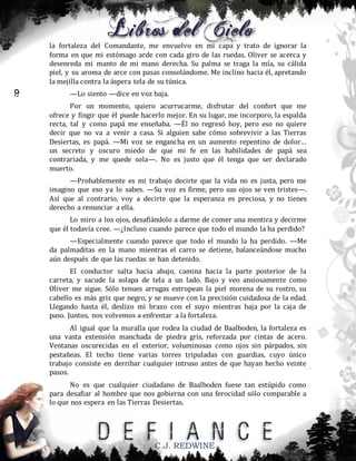 la fortaleza del Comandante, me envuelvo en mi capa y trato de ignorar la
forma en que mi estómago arde con cada giro de las ruedas. Oliver se acerca y
desenreda mi manto de mi mano derecha. Su palma se traga la mía, su cálida
piel, y su aroma de arce con pasas consolándome. Me inclino hacia él, apretando
la mejilla contra la áspera tela de su túnica.

9

—Lo siento —dice en voz baja.
Por un momento, quiero acurrucarme, disfrutar del confort que me
ofrece y fingir que él puede hacerlo mejor. En su lugar, me incorporo, la espalda
recta, tal y como papá me enseñaba. —Él no regresó hoy, pero eso no quiere
decir que no va a venir a casa. Si alguien sabe cómo sobrevivir a las Tierras
Desiertas, es papá. —Mi voz se engancha en un aumento repentino de dolor…
un secreto y oscuro miedo de que mi fe en las habilidades de papá sea
contrariada, y me quede sola—. No es justo que él tenga que ser declarado
muerto.
—Probablemente es mi trabajo decirte que la vida no es justa, pero me
imagino que eso ya lo sabes. —Su voz es firme, pero sus ojos se ven tristes—.
Así que al contrario, voy a decirte que la esperanza es preciosa, y no tienes
derecho a renunciar a ella.
Lo miro a los ojos, desafiándolo a darme de comer una mentira y decirme
que él todavía cree. —¿Incluso cuando parece que todo el mundo la ha perdido?
—Especialmente cuando parece que todo el mundo la ha perdido. —Me
da palmaditas en la mano mientras el carro se detiene, balanceándose mucho
aún después de que las ruedas se han detenido.
El conductor salta hacia abajo, camina hacia la parte posterior de la
carreta, y sacude la solapa de tela a un lado. Bajo y veo ansiosamente como
Oliver me sigue. Sólo tenues arrugas estropean la piel morena de su rostro, su
cabello es más gris que negro, y se mueve con la precisión cuidadosa de la edad.
Llegando hasta él, deslizo mi brazo con el suyo mientras baja por la caja de
paso. Juntos, nos volvemos a enfrentar a la fortaleza.
Al igual que la muralla que rodea la ciudad de Baalboden, la fortaleza es
una vasta extensión manchada de piedra gris, reforzada por cintas de acero.
Ventanas oscurecidas en el exterior, voluminosas como ojos sin párpados, sin
pestañeas. El techo tiene varias torres tripuladas con guardias, cuyo único
trabajo consiste en derribar cualquier intruso antes de que hayan hecho veinte
pasos.
No es que cualquier ciudadano de Baalboden fuese tan estúpido como
para desafiar al hombre que nos gobierna con una ferocidad sólo comparable a
lo que nos espera en las Tierras Desiertas.

C.J. REDWINE

 